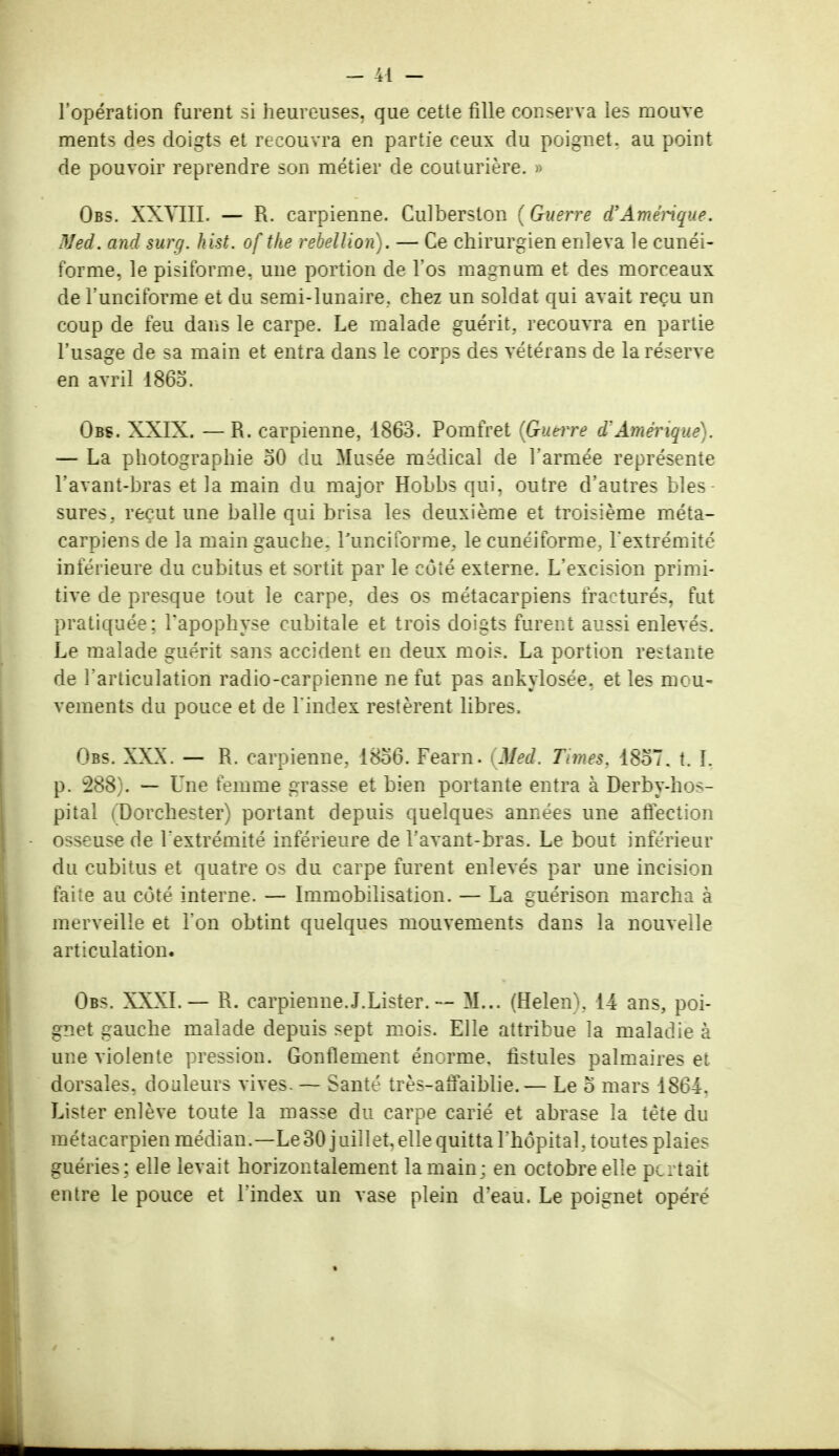 l'opération furent si heureuses, que cette fille conserva les mouve ments des doigts et recouvra en partie ceux du poignet, au point de pouvoir reprendre son métier de couturière. » Obs. XXVIII. — R. carpienne. Culberston (Guerre d'Amérique. Med. and surg. kist. of the rébellion). — Ce chirurgien enleva le cunéi- forme, le pisiforme, une portion de l'os magnum et des morceaux de l'unciforme et du semi-lunaire, chez un soldat qui avait reçu un coup de feu dans le carpe. Le malade guérit, recouvra en partie l'usage de sa main et entra dans le corps des vétérans de la réserve en avril 1865. Obs. XXIX. —R. carpienne, 1863. Pomfret (Guerre d'Amérique . — La photographie oO du Musée médical de l'armée représente l'avant-bras et la main du major Hohbs qui, outre d'autres bles- sures, reçut une balle qui brisa les deuxième et troisième méta- carpiens de la main gauche, l'unciforme, le cunéiforme, l'extrémité inférieure du cubitus et sortit par le côté externe. L'excision primi- tive de presque tout le carpe, des os métacarpiens fracturés, fut pratiquée; l'apophyse cubitale et trois doigts furent aussi enlevés. Le malade guérit sans accident en deux mois. La portion restante de l'articulation radio-carpienne ne fut pas ankylosée, et les mou- vements du pouce et de l'index restèrent libres. Obs. XXX. — R. carpienne. 1856. Fearn. (Med. Times. 1857. t. ï, p. 288). — Une femme grasse et bien portante entra à Derby-hos- pital (Dorchester) portant depuis quelques années une affection osseuse de l'extrémité inférieure de l'avant-bras. Le bout inférieur du cubitus et quatre os du carpe furent enlevés par une incision faite au coté interne. — Immobilisation. — La guérison marcha à merveille et l'on obtint quelques mouvements dans la nouvelle articulation. Obs. XXXI.— R. carpienne.J.Lister. — M... (Helen). 14 ans, poi- gnet gauche malade depuis sept mois. Elle attribue la maladie à une violente pression. Gonflement énorme, fistules palmaires et dorsales, douleurs vives. — Santé très-affaiblie.— Le o mars 1864, Lister enlève toute la masse du carpe carié et abrase la tète du métacarpien médian.—Le30 juillet,elle quitta l'hôpital, toutes plaies guéries; elle levait horizontalement la main; en octobre elle pcrtait entre le pouce et l'index un vase plein d'eau. Le poignet opère