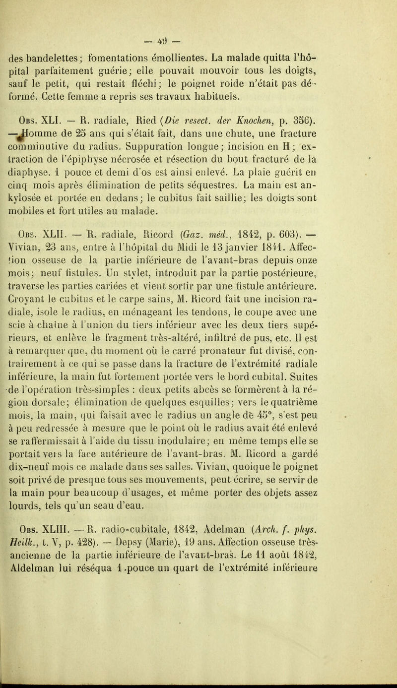 des bandelettes ; fomentations émollientes. La malade quitta l'hô- pital parfaitement guérie; elle pouvait mouvoir tous les doigts, sauf le petit, qui restait fléchi ; le poignet roide n'était pas dé - formé. Cette femme a repris ses travaux habituels. Obs. XLI. — R. radiale, Ried (Die resect. der Knochen, p. 356). —JI01 ume de 25 ans qui s'était fait, dans une chute, une fracture comminutive du radius. Suppuration longue; incision en H; ex- traction de l'épiphyse nécrosée et résection du bout fracturé de la diaphyse. i pouce et demi d'os est ainsi enlevé. La plaie guérit en cinq mois après élimination de petits séquestres. La main est an- kylosée et portée en dedans; le cubitus fait saillie; les doigts sont mobiles et fort utiles au malade. Obs. XLÏ1. — R. radiale, Ricord {Gaz. méd., 1842, p. 603). — Vivian, 23 ans, entre à l'hôpital du Midi le 13 janvier 1811. Affec- tion osseuse de la partie inférieure de l'avant-bras depuis onze mois; neuf fistules. Un stylet, introduit par la partie postérieure, traverse les parties cariées et vient sortir par une fistule antérieure. Croyant le cubitus et le carpe sains, M. Ricord fait une incision ra- diale, isole le radius, en ménageant les tendons, le coupe avec une scie à chaîne à l'union du tiers inférieur avec les deux tiers supé- rieurs, et enlève le fragment très-altéré, infiltré de pus, etc. Il est à remarquer que, du moment où le carré pronateur fut divisé, con- trairement à ce qui se passe dans la fracture de l'extrémité radiale inférieure, la main fut fortement portée vers le bord cubital. Suites de l'opération très-simples : deux petits abcès se formèrent à la ré- gion dorsale; élimination de quelques esquilles; vers le quatrième mois, la main, qui faisait avec le radius un angle dë 45°, s'est peu à peu redressée à mesure que le point où le radius avait été enlevé se raffermissait à l'aide du tissu inodulaire; en même temps elle se portait vers la face antérieure de l'avant-bras. M. Ricord a gardé dix-neuf mois ce malade dans ses salles. Vivian, quoique le poignet soit privé de presque tous ses mouvements, peut écrire, se servir de la main pour beaucoup d'usages, et même porter des objets assez lourds, tels qu'un seau d'eau. Obs. XLIII. —R. radio-cubitale, 1842, Adelman {Arch. f. phys. Heilk., t. V, p. 428). — Depsy (Marie), 19 ans. Affection osseuse très- ancienne de la partie inférieure de Favant-bras. Le 11 août 1812, Aldelman lui réséqua 1.pouce un quart de l'extrémité inférieure