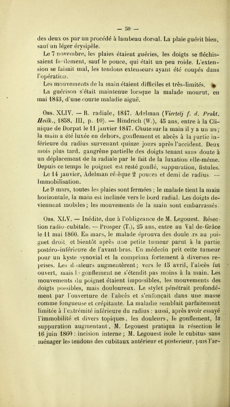 des deux os par un procédé à lambeau dorsal. La plaie guérit bien, saut' un léger érysipèle. Le 7 novembre, les plaies étaient guéries, les doigts se fléchis- saient facilement, sauf le pouce, qui était un peu roide. L'exten- sion se faisait mal, les tendons extenseurs ayant été coupés dans l'opération. Les mouvements de la main étaient difficiles et très-limités. » La guérison s'était maintenue lorsque la malade mourut, en mai 1843, d'une courte maladie aiguë. Obs. XLIV. — R. radiale, 1847. Adelman (Viertelj f. d. Prakt. Heilh., 1858, III, p. 10). — Hindrich (W.), 45 ans, entre à la Cli- nique de Dorpat le 11 janvier 1847. Chute sur la main il y a un an; la main a été luxée en dehors, gonflement et abcès à la partie in- férieure du radius survenant quinze jours après l'accident. Deux mois plus tard, gangrène partielle des doigts tenant sans doute à un déplacement de la radiale par le fait de la luxation elle-même. Depuis ce temps le poignet est resté gonflé, suppuration, fistules. Le 14 janvier, Adelman résèque 2 pouces et demi de radius. — Immobilisation. Le 9 mars, toutes les plaies sont fermées ; le malade tient la main horizontale, la main est inclinée vers le bord radial. Les doigts de- viennent mobiles; les mouvements de la main sont embarrassés. Obs. XLV. — Inédite, due à l'obligeance de M. Legouest. Résec- tion radio-cubitale. —Prosper (T.), 25 ans, entre au Val de-Grâce le 11 mai 1860. En mars, le malade éprouva des doule rs au poi- gnet droit, et bientôt après une petite tumeur parut à la partie postéro-inférieure de l'avant-bras. Un médecin prit cette tumeur pour un kyste synovial et la comprima fortement à diverses re- prises. Les douleurs augmentèrent; vers le 15 avril, l'abcès fut ouvert, mais le gonflement ne s'étendit pas moins à la main. Les mouvements du poignet étaient impossibles, les mouvements des doigts possibles, mais douloureux. Le stylet pénétrait profondé- ment par l'ouverture de l'abcès et s'enfonçait dans une masse comme fongueuse et crépitante. La maladie semblait parfaitement limitée à l'extrémité inférieure du radius : aussi, après avoir essayé l'immobilité et divers topiques, les douleurs, le gonflement, la^ suppuration augmentant, M. Legouest pratiqua la résection le 16 juin 1860 : incision interne ; M. Legouest isole le cubitus sans ménager les tendons des cubitaux antérieur et postérieur, puis Far-