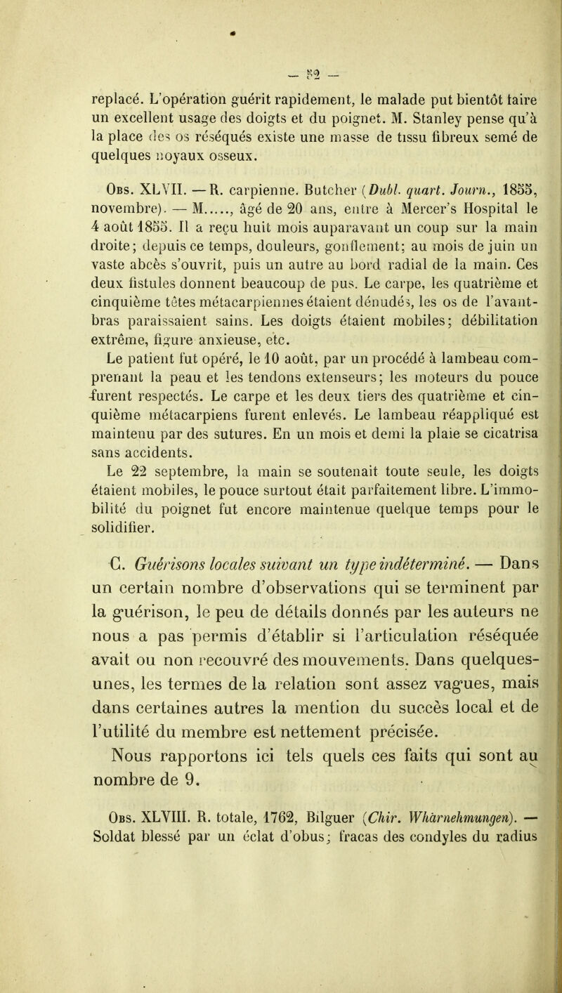 — $1 — replacé. L'opération guérit rapidement, le malade put bientôt taire un excellent usage des doigts et du poignet. M. Stanley pense qu'à la place des os réséqués existe une masse de tissu fibreux semé de quelques noyaux osseux. Obs. XLYII. — R. carpienne. Butehèr ( Dubl. quart. Joum., 1855, novembre). — M , âgé de 20 ans, entre à Mercer's Hospital le 4 août 1855. Il a reçu huit mois auparavant un coup sur la main droite; depuis ce temps, douleurs, gonflement; au mois de juin un vaste abcès s'ouvrit, puis un autre au bord radial de la main. Ces deux fistules donnent beaucoup de pus. Le carpe, les quatrième et cinquième têtes métacarpiennes étaient dénudés, les os de l'avant- bras paraissaient sains. Les doigts étaient mobiles; débilitation extrême, figure anxieuse, etc. Le patient fut opéré, le 10 août, par un procédé à lambeau com- prenant la peau et les tendons extenseurs ; les moteurs du pouce -furent respectés. Le carpe et les deux tiers des quatrième et cin- quième métacarpiens furent enlevés. Le lambeau réappliqué est maintenu par des sutures. En un mois et demi la plaie se cicatrisa sans accidents. Le 22 septembre, la main se soutenait toute seule, les doigts étaient mobiles, le pouce surtout était parfaitement libre. L'immo- bilité du poignet fut encore maintenue quelque temps pour le solidifier. C. Giiêrisons locales suivant un type indéterminé. — Dans un certain nombre d'observations qui se terminent par la guérison, le peu de détails donnés par les auteurs ne nous a pas permis d'établir si l'articulation réséquée avait ou non recouvré des mouvements. Dans quelques- unes, les termes de la relation sont assez vagues, mais dans certaines autres la mention du succès local et de l'utilité du membre est nettement précisée. Nous rapportons ici tels quels ces faits qui sont au nombre de 9. Obs. XLVIII. R. totale, 1762, Bîlguer (Chir. Wharnehmungen). — Soldat blessé par un éclat d'obus ; fracas des condyles du radius