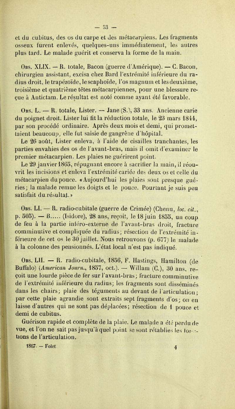 et du cubitus, des os du carpe et des métacarpiens. Les fragments osseux furent enlevés, quelques-uns immédiatement, les autres plus tard. Le malade guérit et conserva la forme de la main. Obs. XLÏX. — R. totale, Bacon (guerre d'Amérique). — G. Bacon, chirurgien assistant, excisa chez Bard l'extrémité inférieure du ra- dius droit, le trapézoïde, le scaphoïde, l'os magnum et les deuxième, troisième et quatrième têtes métacarpiennes, pour une blessure re- çue à Antictam. Le résultat est noté comme ayant été favorable. Obs. L. — R. totale, Lister. — Jane (S.), 33 ans. Ancienne carie du poignet droit. Lister lui fit la réduction totale, le 23 mars 1844, par son procédé ordinaire. Après deux mois et demi, qui promet- taient beaucoup, elle fut saisie de gangrène d'hôpital. Le 26 août, Lister enleva, à l'aide de cisailles tranchantes, les parties envahies des os de Favant-bras, mais il omit d'examiner le premier métacarpien. Les plaies ne guérirent point. Le 29 janvier 1865, répugnant encore à sacrifier la main, il réou- vrit les incisions et enleva l'extrémité cariée des deux os et celle du métacarpien du pouce. «Aujourd'hui les plaies sont presque gué- ries; la malade remue les doigts et le pouce. Pourtant je suis peu satisfait du.résultat.» Obs. LI. — R. radio-cubitale (guerre de Grimée) (Chenu, loc. cit., p. 505). — B (Isidore), 28 ans, reçoit, le 18 juin 1855, un coup de feu à la partie inféro-externe de Favant-bras droit, fracture comminutive et compliquée du radius; résection de l'extrémité in- férieure de cet os le 30 juillet. Nous retrouvons (p. 677) le malade à la colonne des pensionnés. L'état local n'est pas indiqué. Obs. LU. — R. radio-cubitale, 1856, F. Hastings, Hamilton (de Buffalo) (American Journ., 1857, oct.). — Willam (G.), 30 ans, re- çoit une lourde pièce de fer sur Favant-bras; fracture comminutive de l'extrémité inférieure du radius; les fragments sont disséminés dans les chairs; plaie des téguments au devant de l'articulation; par cette plaie agrandie sont extraits sept fragments d'os; on en laisse d'autres qui ne sont pas déplacées; résection de 1 pouce et demi de cubitus. Guérison rapide et complète de la plaie. Le malade a été perdu de vue, et l'on ne sait pas jusqu'à quel point se sont rétablies les k>f tions de l'articulation. 1867. - Folet 4