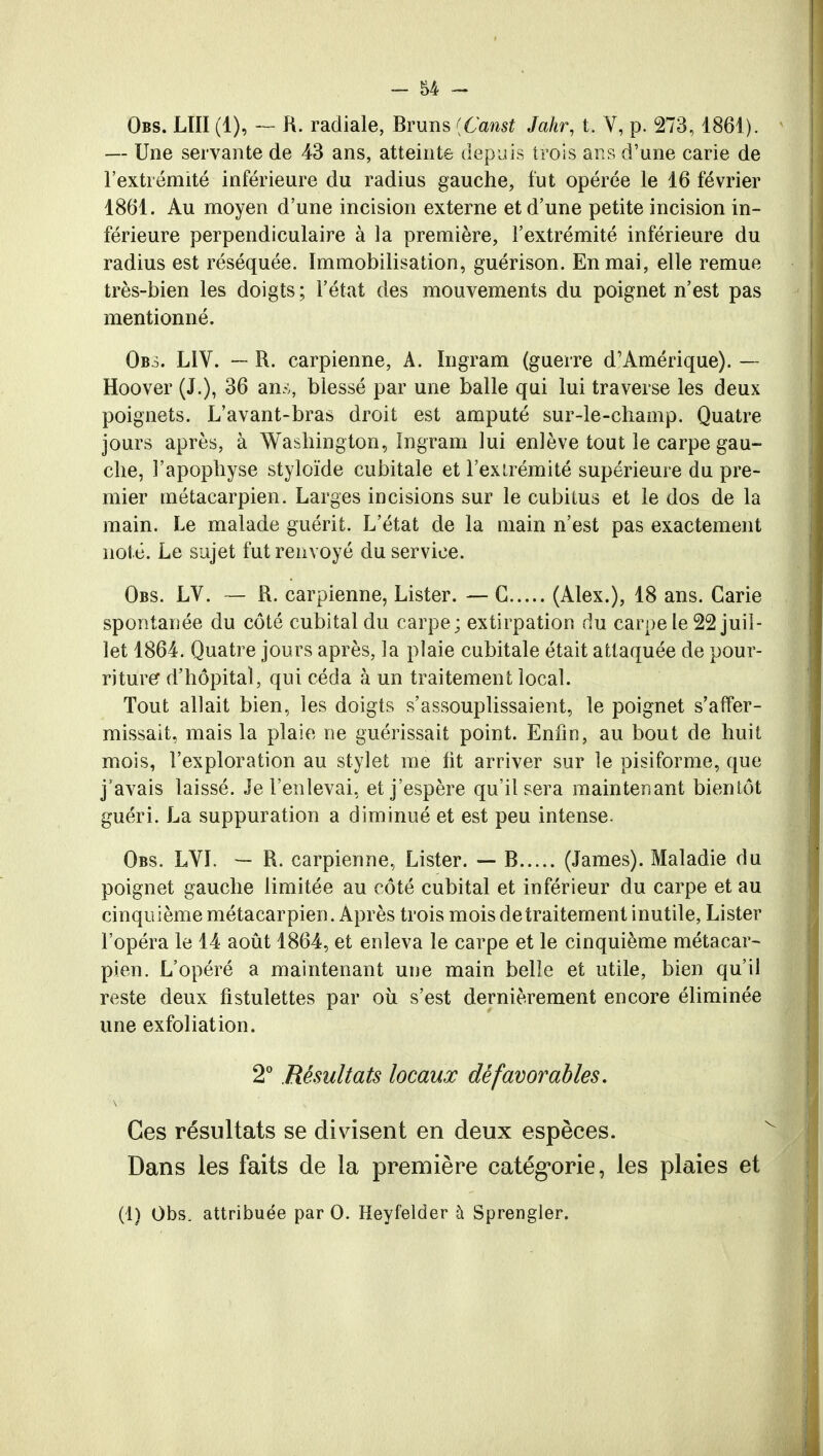 Obs. LUI (1), — R. radiale, Bruns {Canst Jahr, t. V, p. 273,1861). — Une servante de 43 ans, atteinte depuis trois ans d'une carie de l'extrémité inférieure du radius gauche, fut opérée le 16 février 1861. Au moyen d'une incision externe et d'une petite incision in- férieure perpendiculaire à la première, l'extrémité inférieure du radius est réséquée. Immobilisation, guérison. En mai, elle remue très-bien les doigts; l'état des mouvements du poignet n'est pas mentionné. Obs. L1V. — R. carpienne, A. Ingram (guerre d'Amérique). — Hoover (J.), 36 ans, blessé par une balle qui lui traverse les deux poignets. L'avant-bras droit est amputé sur-le-champ. Quatre jours après, à Washington, Ingram lui enlève tout le carpe gau- che, l'apophyse styloïde cubitale et l'extrémité supérieure du pre- mier métacarpien. Larges incisions sur le cubitus et le dos de la main. Le malade guérit. L'état de la main n'est pas exactement noté. Le sujet fut renvoyé du service. Obs. LV. — R. carpienne, Lister. — G (Alex.), 18 ans. Carie spontanée du côté cubital du carpe ; extirpation du carpe le 22 juil- let 1864. Quatre jours après, la plaie cubitale était attaquée de pour- riture d'hôpital, qui céda à un traitement local. Tout allait bien, les doigts s'assouplissaient, le poignet s'affer- missait, mais la plaie ne guérissait point. Enfin, au bout de huit mois, l'exploration au stylet me fit arriver sur le pisiforme, que j'avais laissé. Je l'enlevai, et j'espère qu'il sera maintenant bieniôt guéri. La suppuration a diminué et est peu intense. Obs. LVI. — R. carpienne, Lister. — B (James). Maladie du poignet gauche limitée au côté cubital et inférieur du carpe et au cinquième métacarpien. Après trois mois de traitement inutile, Lister l'opéra le 14 août 1864, et enleva le carpe et le cinquième métacar- pien. L'opéré a maintenant une main belle et utile, bien qu'il reste deux fistulettes par où s'est dernièrement encore éliminée une exfoliation. 2° Résultats locaux défavorables. Ces résultats se divisent en deux espèces. Dans les faits de la première catégorie, les plaies et (1) Obs. attribuée par 0. Heyfelder à Sprengler.