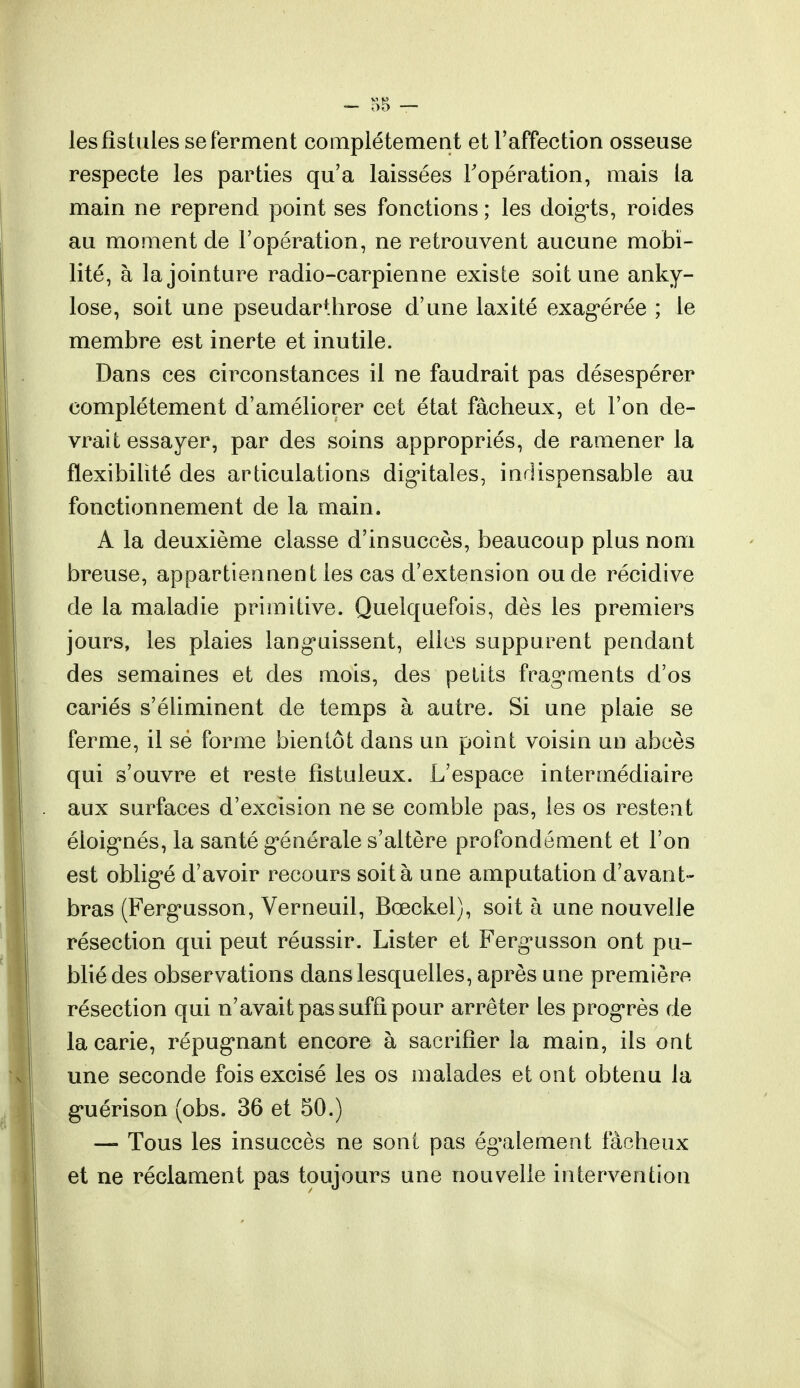 les fistules se ferment complètement et l'affection osseuse respecte les parties qu'a laissées l'opération, mais la main ne reprend point ses fonctions ; les doigts, roides au moment de l'opération, ne retrouvent aucune mobi- lité, à la jointure radio-carpienne existe soit une anky- lose, soit une pseudarthrose d'une laxité exagérée ; le membre est inerte et inutile. Dans ces circonstances il ne faudrait pas désespérer complètement d'améliorer cet état fâcheux, et l'on de- vrait essayer, par des soins appropriés, de ramener la flexibilité des articulations digitales, indispensable au fonctionnement de la main. A la deuxième classe d'insuccès, beaucoup plus nom breuse, appartiennent les cas d'extension ou de récidive de la maladie primitive. Quelquefois, dès les premiers jours, les plaies languissent, elles suppurent pendant des semaines et des mois, des petits fragments d'os cariés s'éliminent de temps à autre. Si une plaie se ferme, il se forme bientôt dans un point voisin un abcès qui s'ouvre et reste fîstuleux. L'espace intermédiaire aux surfaces d'excision ne se comble pas, les os restent éloignés, la santé générale s'altère profondément et l'on est obligé d'avoir recours soit à une amputation d'avant- bras (Fergusson, Verneuil, Bœckel), soit à une nouvelle résection qui peut réussir. Lister et Fergusson ont pu- blié des observations dans lesquelles, après une première résection qui n'avait pas suffi pour arrêter les progrès de la carie, répugnant encore à sacrifier la main, ils ont une seconde fois excisé les os malades et ont obtenu la guérison (obs. 36 et 50.) —- Tous les insuccès ne sont pas également fâcheux et ne réclament pas toujours une nouvelle intervention