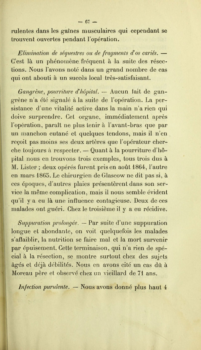 rulentes dans les gaines musculaires qui cependant se trouvent ouvertes pendant l'opération. Elimination de séquestres ou de fragments d'os cariés. — C'est là un phénomène fréquent à la suite des résec- tions. Nous l'avons noté dans un grand nombre de cas qui ont abouti à un succès local très-satisfaisant. Gangrène, pourriture d'hôpital. — Aucun tait de gan- grène n'a été signalé à la suite de l'opération* La per- sistance d'une vitalité active dans la main n'a rien qui doive surprendre. Cet organe, immédiatement après l'opération, paraît ne plus tenir à l'avant-bras que par un manchon cutané et quelques tendons, mais il n'en reçoit pas moins ses deux artères que l'opérateur cher- che toujours à respecter. — Quant à la pourriture d'hô- pital nous en trouvons trois exemples, tous trois dus à M. Lister ; deux opérés furent pris en août 1864, l'autre en mars 1865. Le chirurgien de Glascow ne dit pas si, à ces époques, d'autres plaies présentèrent dans son ser- vice la même complication, mais il nous semble évident qu'il y a eu là une influence contagieuse. Deux de ces malades ont gnéri. Chez le troisième il y a eu récidive. Suppuration prolongée. — Par suite d'une suppuration longue et abondante, on voit quelquefois les malades s'affaiblir, la nutrition se faire mal et la mort survenir par épuisement. Cette terminaison, qui n'a rien de spé- cial à la résection, se montre surtout chez des sujets âgés et déjà débilités. Nous en avons cité un cas dû à Moreau père et observé chez un vieillard de 71 ans. Infection purulente. — Nous avons donné plus haut 4