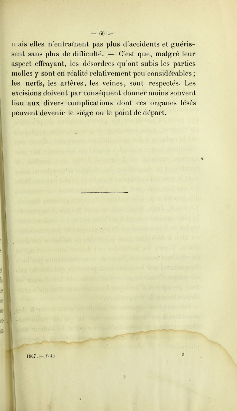 niais elles n'entraînent pas plus d'accidents et guéris- sent sans plus de difficulté. — C'est que, malgré leur aspect enrayant, les désordres qu'ont subis les parties molles y sont en réalité relativement peu considérables ; les nerfs, les artères, les veines, sont respectés. Les excisions doivent par conséquent donner moins souvent lieu aux divers complications dont ces organes lésés peuvent devenir le siège ou le point de départ.