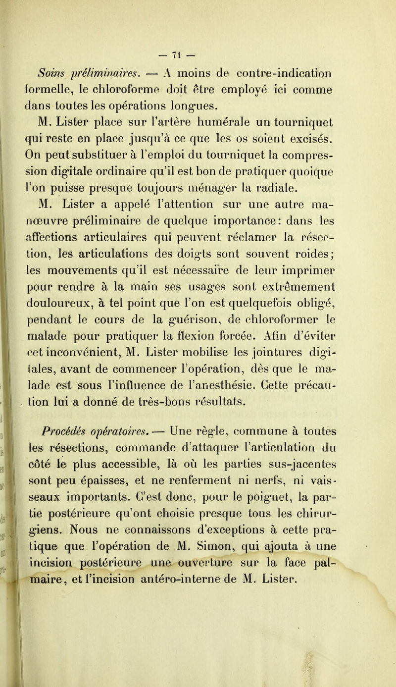 Soins préliminaires. — A moins de contre-indication formelle, le chloroforme doit être employé ici comme dans toutes les opérations longues. M. Lister place sur l'artère humeraie un tourniquet qui reste en place jusqu'à ce que les os soient excisés. On peut substituer à l'emploi du tourniquet la compres- sion digitale ordinaire qu'il est bon de pratiquer quoique l'on puisse presque toujours ménag'er la radiale. M. Lister a appelé l'attention sur une autre ma- nœuvre préliminaire de quelque importance: dans les affections articulaires qui peuvent réclamer la résec- tion, les articulations des doigts sont souvent roides; les mouvements qu'il est nécessaire de leur imprimer pour rendre à la main ses usag*es sont extrêmement douloureux, à tel point que l'on est quelquefois obligé, pendant le cours de la guérison, de chloroformer le malade pour pratiquer la flexion forcée. Afin d'éviter cet inconvénient, M. Lister mobilise les jointures digi- tales, avant de commencer l'opération, dès que le ma- lade est sous l'influence de l'anesthésie. Cette précau- tion lui a donné de très-bons résultats. Procédés opératoires* — Une règle, commune à toutes les résections, commande d'attaquer l'articulation du côté le plus accessible, là où les parties sus-jacentes sont peu épaisses, et ne renferment ni nerfs, ni vais- seaux importants. C'est donc, pour le poignet, la par- tie postérieure qu'ont choisie presque tous les chirur- giens. Nous ne connaissons d'exceptions à cette pra- tique que l'opération de M. Simon, qui ajouta à une incision postérieure une ouverture sur la face pal- maire, et l'incision antéro-interne de M. Lister.