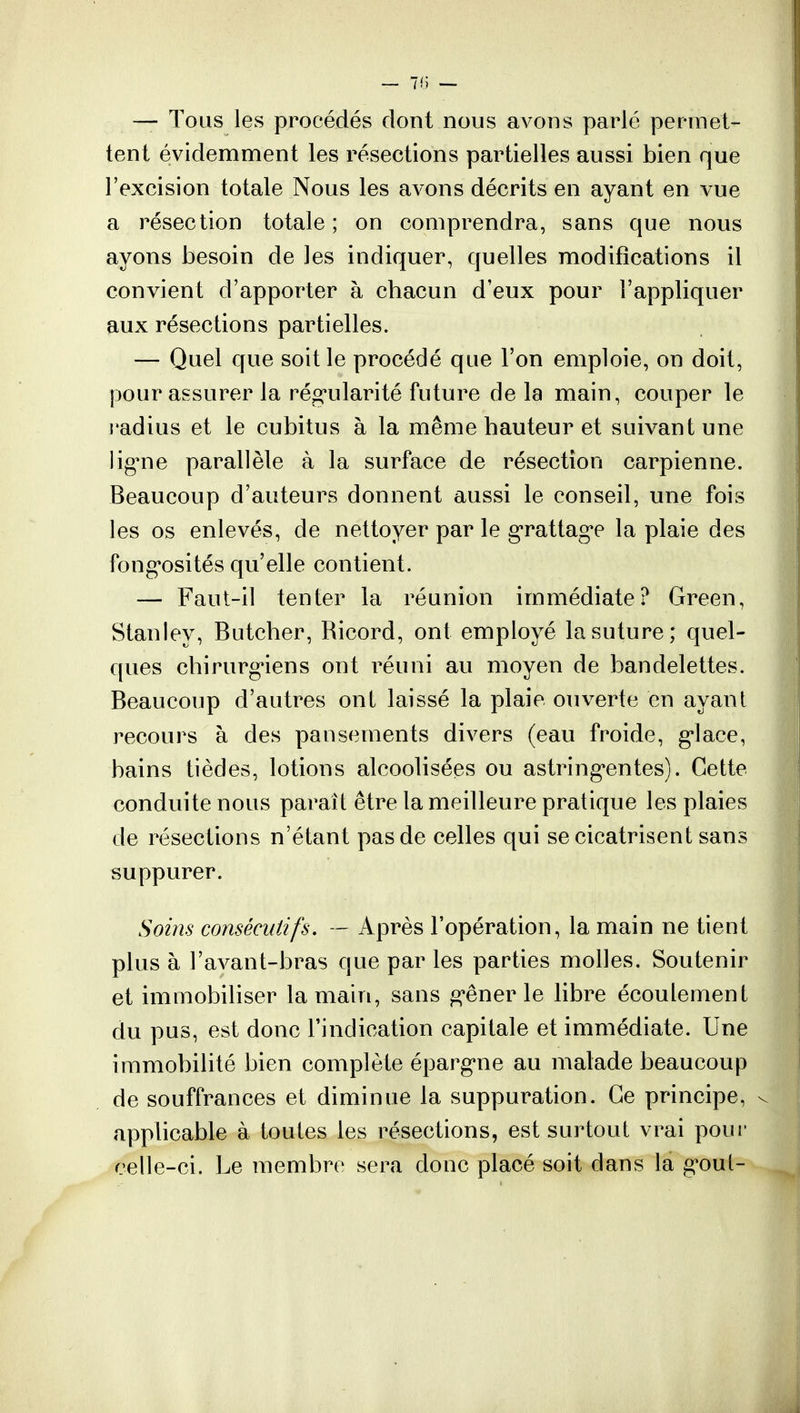 — 7fJ — — Tous les procédés dont nous avons parlé permet- tent évidemment les résections partielles aussi bien que l'excision totale Nous les avons décrits en ayant en vue a résection totale ; on comprendra, sans que nous ayons besoin de les indiquer, quelles modifications il convient d'apporter à chacun d'eux pour l'appliquer aux résections partielles. — Quel que soit le procédé que l'on emploie, on doit, pour assurer la régularité future delà main, couper le radius et le cubitus à la même hauteur et suivant une ligne parallèle à la surface de résection carpienne. Beaucoup d'auteurs donnent aussi le conseil, une fois les os enlevés, de nettoyer par le grattage la plaie des fongosités qu'elle contient. — Faut-il tenter la réunion immédiate? Green, Stanley, Butcher, Ricord, ont employé la suture; quel- ques chirurgiens ont réuni au moyen de bandelettes. Beaucoup d'autres ont laissé la plaie ouverte en ayant recours à des pansements divers (eau froide, glace, bains tièdes, lotions alcoolisées ou astringentes). Cette conduite nous parait être la meilleure pratique les plaies de résections n'étant pas de celles qui se cicatrisent sans suppurer. Soins consécutifs. — Après l'opération, la main ne tient plus à l'avant-bras que par les parties molles. Soutenir et immobiliser la main, sans gêner le libre écoulement du pus, est donc l'indication capitale et immédiate. Une immobilité bien complète épargne au malade beaucoup de souffrances et diminue la suppuration. Ce principe, sj applicable à toutes les résections, est surtout vrai pour celle-ci. Le membre sera donc placé soit dans la gout-