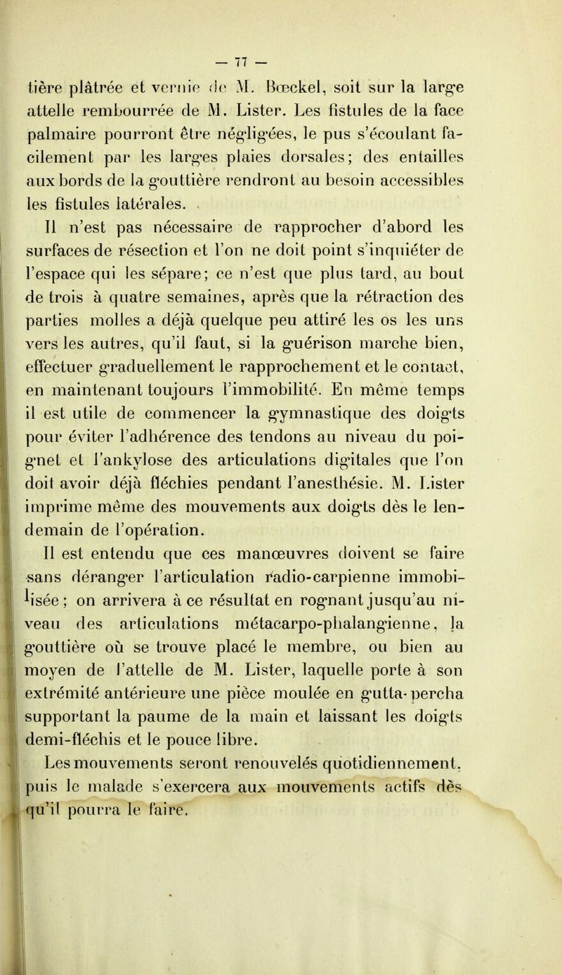 tière plâtrée et vernie rie M. Bœckel, soit sur la large attelle rembourrée de M. Lister. Les fistules de la face palmaire pourront être négligées, le pus s'écoulant fa- cilement par les larges plaies dorsales; des entailles aux bords de la gouttière rendront au besoin accessibles les fistules latérales. Il n'est pas nécessaire de rapprocher d'abord les surfaces de résection et l'on ne doit point s'inquiéter de l'espace qui les sépare; ce n'est que plus tard, au bout de trois à quatre semaines, après que la rétraction des parties molles a déjà quelque peu attiré les os les uns vers les autres, qu'il faut, si la guérison marche bien, effectuer graduellement le rapprochement et le contact, en maintenant toujours l'immobilité. En même temps il est utile de commencer la gymnastique des doigis pour éviter l'adhérence des tendons au niveau du poi- gnet et Tankylose des articulations digitales que l'on doit avoir déjà fléchies pendant l'anesthésie. M. Lister imprime même des mouvements aux doigts dès le len- demain de l'opération. Il est entendu que ces manœuvres doivent se faire sans déranger l'articulation radio-carpienne immobi- lisée; on arrivera à ce résultat en rognant jusqu'au ni- veau des articulations métacarpo-phalangienne, ]a gouttière où se trouve placé le membre, ou bien au moyen de l'attelle de M. Lister, laquelle porte à son extrémité antérieure une pièce moulée en gutta- percha supportant la paume de la main et laissant les doigts derni-fïéchis et le pouce libre. Les mouvements seront renouvelés quotidiennement, puis le malade s'exercera aux mouvements actifs dès qu'il pourra le faire.