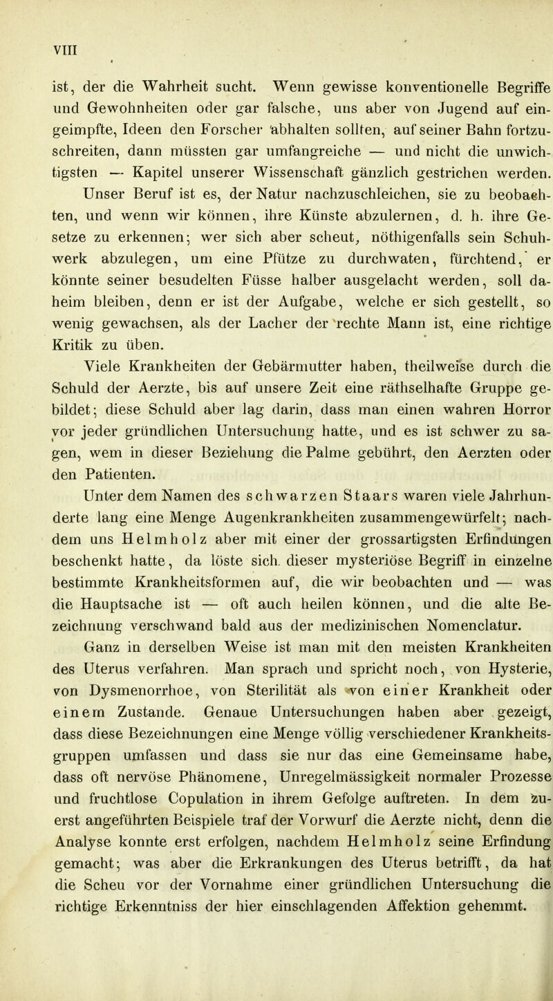 ist, der die Wahrheit sucht. Wenn gewisse konventionelle Begriffe und Gewohnheiten oder gar falsche, uns aber von Jugend auf ein- geimpfte, Ideen den Forscher 'abhalten sollten, auf seiner Bahn fortzu- schreiten, dann müssten gar umfangreiche — und nicht die unwich= tigsten — Kapitel unserer Wissenschaft gänzlich gestrichen werden. Unser Beruf ist es, der Natur nachzuschleichen, sie zu beobach- ten, und wenn wir können, ihre Künste abzulernen, d. h. ihre Ge- setze zu erkennen; wer sich aber scheut^ nöthigenfalls sein Schuh- werk abzulegen, um eine Pfütze zu durchwaten, fürchtend, er könnte seiner besudelten Füsse halber ausgelacht werden, soll da- heim bleiben, denn er ist der Aufgabe, welche er sich gestellt, so wenig gewachsen, als der Lacher der rechte Mann ist, eine richtige Kritik zu üben. Viele Krankheiten der Gebärmutter haben, theilweise durch die Schuld der Aerzte, bis auf unsere Zeit eine räthselhafte Gruppe ge- bildet; diese Schuld aber lag darin, dass man einen wahren Horror vor jeder gründhchen Untersuchung hatte, und es ist schwer zu sa- gen, wem in dieser Beziehung die Palme gebührt, den Aerzten oder den Patienten. Unter dem Namen des schwarzen Staars waren viele Jahrhun- derte lang eine Menge Augenkrankheiten zusammengewürfelt; nach= dem uns Helm holz aber mit einer der grossartigsten Erfindungen beschenkt hatte, da löste sich, dieser mysteriöse Begriff in einzelne bestimmte Krankheitsformen auf, die wir beobachten und — was die Hauptsache ist — oft auch heilen können, und die alte Be- zeichnung verschwand bald aus der medizinischen Nomenclatur. Ganz in derselben Weise ist man mit den meisten Krankheiten des Uterus verfahren. Man sprach und spricht noch, von Hysterie, von Dysmenorrhoe, von Sterilität als von einer Krankheit oder einem Zustande. Genaue Untersuchungen haben aber gezeigt, dass diese Bezeichnungen eine Menge völlig verschiedener Krankheits- gruppen umfassen und dass sie nur das eine Gemeinsame habe, dass oft nervöse Phänomene, Unregelmässigkeit normaler Prozesse und fruchtlose Copulation in ihrem Gefolge auftreten. In dem Zu- erst angeführten Beispiele traf der Vorwurf die Aerzte nicht, denn die Analyse konnte erst erfolgen, nachdem Helmholz seine Erfindung gemacht; was aber die Erkrankungen des Uterus betrifft, da hat die Scheu vor der Vornahme einer gründhchen Untersuchung die richtige Erkenntniss der hier einschlagenden Affektion gehemmt.