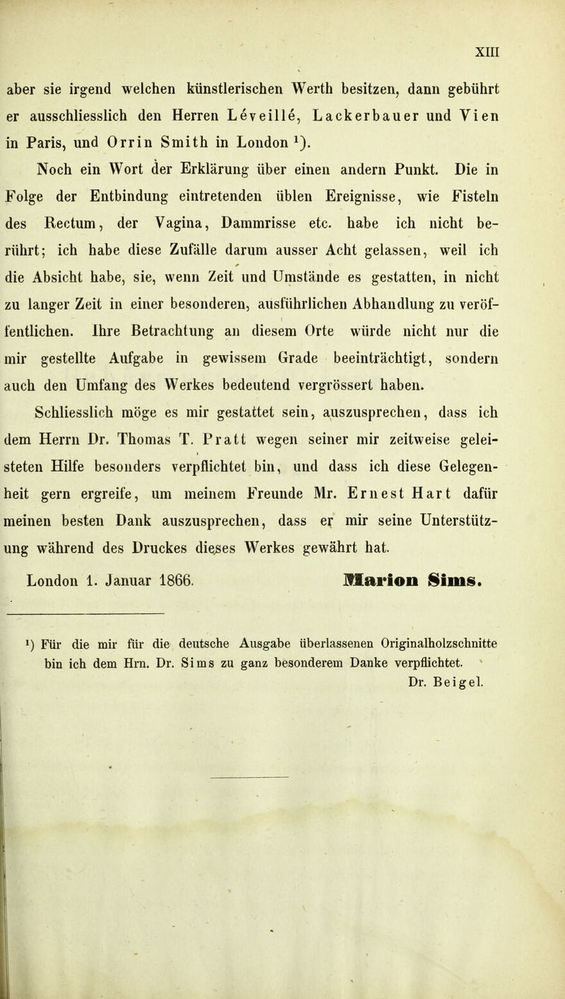 aber sie irgend weichen Ijünstlerisclien Wertli besitzen, dann gebührt er ausschliesslich den Herren Leveille, Lackerbauer und Vien in Paris, und Orrin Smith in London^). Noch ein Wort der Erklärung über einen andern Punkt. Die in Folge der Entbindung eintretenden üblen Ereignisse, wie Fisteln des Rectum, der Vagina, Dammrisse etc. habe ich nicht be- rührt; ich habe diese Zufälle darum ausser Acht gelassen, weil ich die Absicht habe, sie, wenn Zeit und Umstände es gestatten, in nicht zu langer Zeit in einer besonderen, ausführlichen Abhandlung zu veröf- fentlichen. Ihre Betrachtung an diesem Orte würde nicht nur die mir gestellte Aufgabe in gewissem Grade beeinträchtigt, sondern auch den Umfang des Werkes bedeutend vergrössert haben. Schliesslich möge es mir gestattet sein, auszusprechen, dass ich dem Herrn Dr. Thomas T. Pratt wegen seiner mir zeitweise gelei- steten Hilfe besonders verpflichtet bin, und dass ich diese Gelegen- heit gern ergreife, um meinem Freunde Mr. Ernest Hart dafür meinen besten Dank auszusprechen, dass er mir seine Unterstütz- ung während des Druckes dieses Werkes gewährt hat. London 1. Januar 1866. Marion Sims. 1) Für die mir für die deutsche Ausgabe überlassenen Originalholzschnitte bin ich dem Hrn. Dr. Sims zu ganz besonderem Danke verpflichtet. Dr. Beigel.