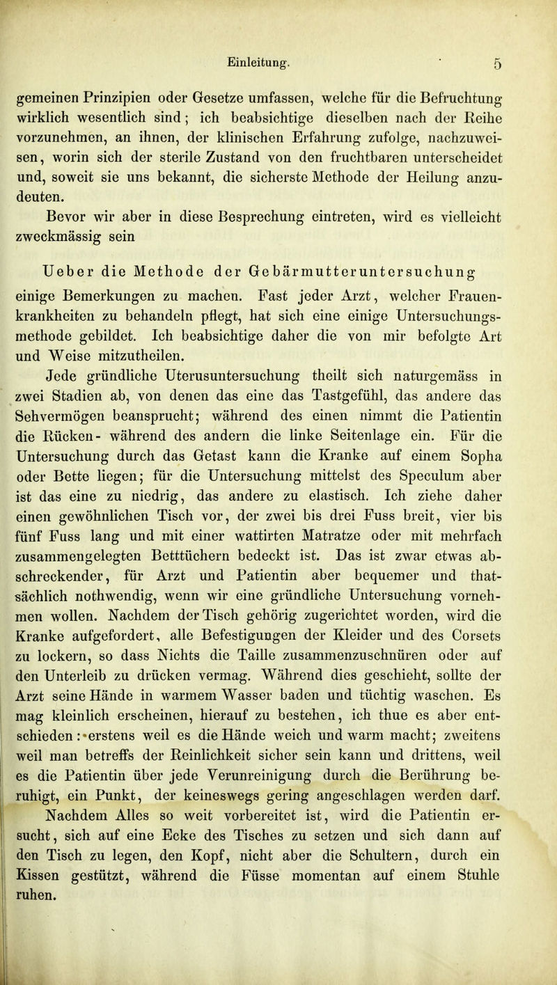 gemeinen Prinzipien oder Gesetze umfassen, welche für die Befruchtung wirklich wesentlich sind; ich beabsichtige dieselben nach der Reihe vorzunehmen, an ihnen, der klinischen Erfahrung zufolge, nachzuwei- sen , worin sich der sterile Zustand von den fruchtbaren unterscheidet und, soweit sie uns bekannt, die sicherste Methode der Heilung anzu- deuten. Bevor wir aber in diese Besprechung eintreten, wird es vielleicht zweckmässig sein Ueber die Methode der Gebärmutteruntersuchung einige Bemerkungen zu machen. Fast jeder Arzt, welcher Frauen- krankheiten zu behandeln pflegt, hat sich eine einige üntersuchungs- methode gebildet. Ich beabsichtige daher die von mir befolgte Art und Weise mitzutheilen. Jede gründliche Uterusuntersuchung theilt sich naturgemäss in zwei Stadien ab, von denen das eine das Tastgefühl, das andere das Sehvermögen beansprucht; während des einen nimmt die Patientin die Rücken- während des andern die linke Seitenlage ein. Für die Untersuchung durch das Getast kann die Kranke auf einem Sopha oder Bette liegen; für die Untersuchung mittelst des Speculum aber ist das eine zu niedrig, das andere zu elastisch. Ich ziehe daher einen gewöhnlichen Tisch vor, der zwei bis drei Fuss breit, vier bis fünf Fuss lang und mit einer wattirten Matratze oder mit mehrfach zusammengelegten Betttüchern bedeckt ist. Das ist zwar etwas ab- schreckender, für Arzt und Patientin aber bequemer und that- sächlich nothwendig, wenn wir eine gründliche Untersuchung vorneh- men wollen. Nachdem der Tisch gehörig zugerichtet worden, wird die Kranke aufgefordert, alle Befestigungen der Kleider und des Corsets zu lockern, so dass Nichts die Taille zusammenzuschnüren oder auf den Unterleib zu drücken vermag. Während dies geschieht, sollte der Arzt seine Hände in warmem Wasser baden und tüchtig waschen. Es mag kleinlich erscheinen, hierauf zu bestehen, ich thue es aber ent- schieden .erstens weil es die Hände weich und warm macht; zweitens weil man betreffs der Reinlichkeit sicher sein kann und drittens, weil es die Patientin über jede Verunreinigung durch die Berührung be- ruhigt, ein Punkt, der keineswegs gering angeschlagen werden darf. Nachdem Alles so weit vorbereitet ist, wird die Patientin er- sucht, sich auf eine Ecke des Tisches zu setzen und sich dann auf den Tisch zu legen, den Kopf, nicht aber die Schultern, durch ein Kissen gestützt, während die Füsse momentan auf einem Stuhle ruhen.