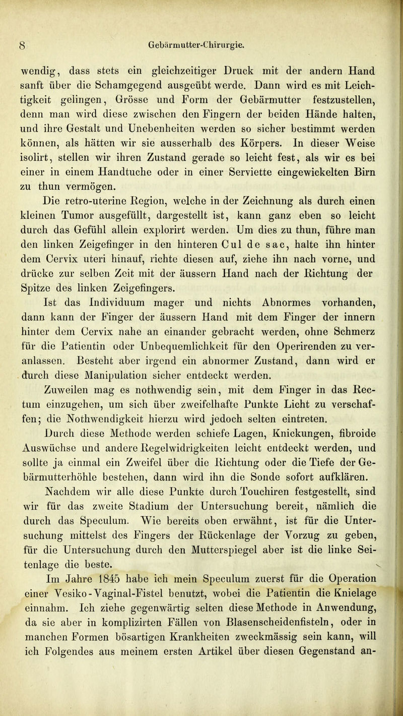 wendig, dass stets ein gleichzeitiger Druck mit der andern Hand sanft über die Schamgegend ausgeübt werde. Dann wird es mit Leich- tigkeit gelingen, Grösse und Form der Gebärmutter festzustellen, denn man wird diese zwischen den Fingern der beiden Hände halten, und ihre Gestalt und Unebenheiten werden so sicher bestimmt werden können, als hätten wir sie ausserhalb des Körpers. In dieser Weise isolirt, stellen wir ihren Zustand gerade so leicht fest, als wir es bei einer in einem Handtuche oder in einer Serviette eingewickelten Birn zu thun vermögen. Die retro-uterine Region, welche in der Zeichnung als durch einen kleinen Tumor ausgefüllt, dargestellt ist, kann ganz eben so leicht durch das Gefühl allein explorirt werden. Um dies zu thun, führe man den linken Zeigefinger in den hinteren Cul de sac, halte ihn hinter dem Cervix uteri hinauf, richte diesen auf, ziehe ihn nach vorne, und drücke zur selben Zeit mit der äussern Hand nach der Richtung der Spitze des linken Zeigefingers. Ist das Individuum mager und nichts Abnormes vorhanden, dann kann der Finger der äussern Hand mit dem Finger der innern hinter dem Cervix nahe an einander gebracht werden, ohne Schmerz für die Patientin oder Unbequemlichkeit für den Operirenden zu ver- anlassen. Besteht aber irgend ein abnormer Zustand, dann wird er - durch diese Manipulation sicher entdeckt werden. Zuweilen mag es nothwendig sein, mit dem Finger in das Rec- tum einzugehen, um sich über zweifelhafte Punkte Licht zu verschaf- fen; die Nothwendigkeit hierzu wird jedoch selten eintreten. Durch diese Methode werden schiefe Lagen, Knickungen, fibroide Auswüchse und andere Regelwidrigkeiten leicht entdeckt werden, und sollte ja einmal ein Zweifel über die Richtung oder die Tiefe der Ge- bärniutterhöhle bestehen, dann wird ihn die Sonde sofort aufklären. Nachdem wir alle diese Punkte durch Touchiren festgestellt, sind wir für das zweite Stadium der Untersuchung bereit, nämlich die durch das Speculum. Wie bereits oben erwähnt, ist für die Unter- suchung mittelst des Fingers der Rückenlage der Vorzug zu geben, für die Untersuchung durch den Mutterspiegel aber ist die linke Sei- tenlage die beste. Im Jahre 1845 habe ich mein Speculum zuerst für die Operation einer Vesiko-Vaginal-Fistel benutzt, wobei die Patientin die Knielage einnahm. Ich ziehe gegenwärtig selten diese Methode in Anwendung, da sie aber in komplizirten Fällen von Blasenscheidenfisteln, oder in manchen Formen bösartigen Krankheiten zweckmässig sein kann, will ich Folgendes aus meinem ersten Artikel über diesen Gegenstand an-