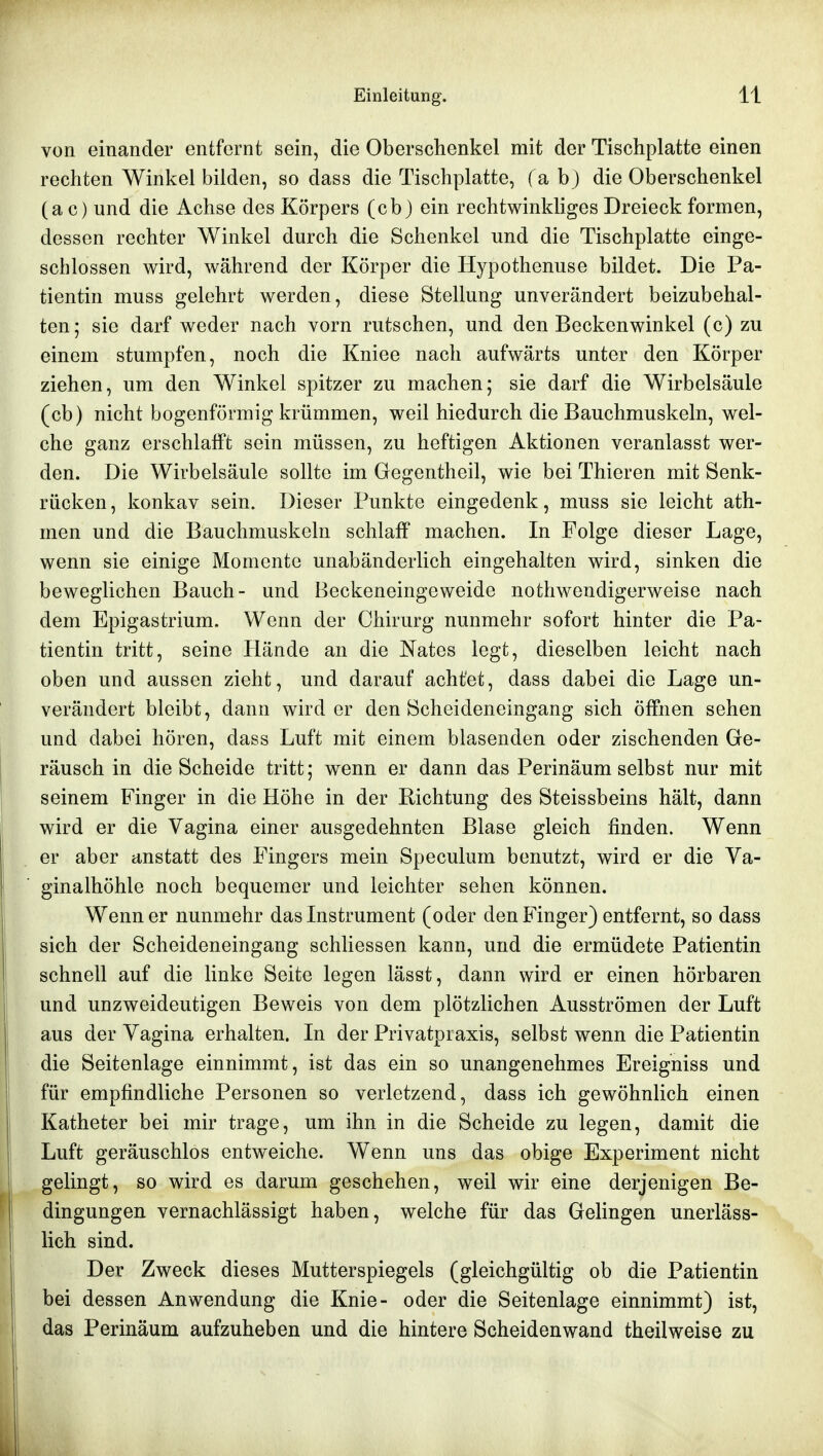 von einander entfernt sein, die Oberschenkel mit der Tischplatte einen rechten Winkel bilden, so dass die Tischplatte, f a b) die Oberschenkel (a c) und die Achse des Körpers (cb) ein rechtwinkliges Dreieck formen, dessen rechter Winkel durch die Schenkel und die Tischplatte einge- schlossen wird, während der Körper die Hypothenuse bildet. Die Pa- tientin muss gelehrt werden, diese Stellung unverändert beizubehal- ten 5 sie darf weder nach vorn rutschen, und den Beckenwinkel (c) zu einem stumpfen, noch die Kniee nach aufwärts unter den Körper ziehen, um den Winkel spitzer zu machen; sie darf die Wirbelsäule (cb) nicht bogenförmig krümmen, weil hiedurch die Bauchmuskeln, wel- che ganz erschlafft sein müssen, zu heftigen Aktionen veranlasst wer- den. Die Wirbelsäule sollte im Gegentheil, wie bei Thieren mit Senk- rücken, konkav sein. Dieser Punkte eingedenk, muss sie leicht ath- men und die Bauchmuskeln schlaff machen. In Folge dieser Lage, wenn sie einige Momente unabänderlich eingehalten wird, sinken die beweglichen Bauch- und Beckeneingeweide nothwendigerweise nach dem Epigastrium. Wenn der Chirurg nunmehr sofort hinter die Pa- tientin tritt, seine Hände an die Nates legt, dieselben leicht nach oben und aussen zieht, und darauf acht'et, dass dabei die Lage un- verändert bleibt, dann wird er den Scheideneingang sich öffnen sehen und dabei hören, dass Luft mit einem blasenden oder zischenden Ge- räusch in die Scheide tritt; wenn er dann das Perinäum selbst nur mit seinem Finger in die Höhe in der Richtung des Steissbeins hält, dann wird er die Vagina einer ausgedehnten Blase gleich finden. Wenn er aber anstatt des Fingers mein Speculum benutzt, wird er die Va- ginalhöhle noch bequemer und leichter sehen können. Wenn er nunmehr das Instrument (oder den Finger) entfernt, so dass sich der Scheideneingang schliessen kann, und die ermüdete Patientin schnell auf die linke Seite legen lässt, dann wird er einen hörbaren und unzweideutigen Beweis von dem plötzlichen Ausströmen der Luft aus der Vagina erhalten. In der Privatpraxis, selbst wenn die Patientin die Seitenlage einnimmt, ist das ein so unangenehmes Ereigniss und für empfindliche Personen so verletzend, dass ich gewöhnlich einen Katheter bei mir trage, um ihn in die Scheide zu legen, damit die Luft geräuschlos entweiche. Wenn uns das obige Experiment nicht gelingt, so wird es darum geschehen, weil wir eine derjenigen Be- dingungen vernachlässigt haben, welche für das Gelingen unerläss- lich sind. Der Zweck dieses Mutterspiegels (gleichgültig ob die Patientin bei dessen Anwendung die Knie- oder die Seitenlage einnimmt) ist, das Perinäum aufzuheben und die hintere Scheidenwand theilweise zu