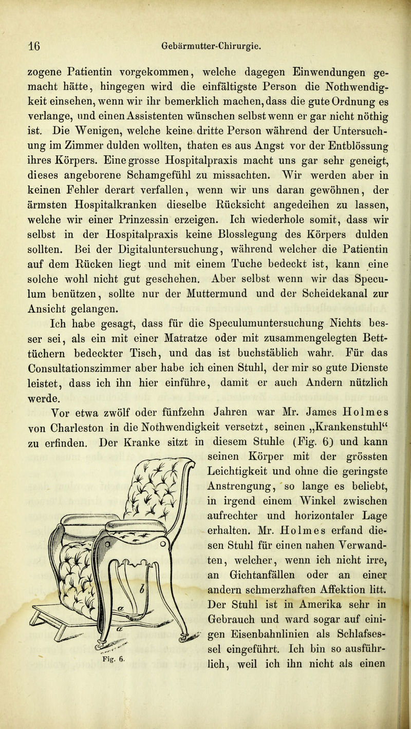 zogene Patientin vorgekommen, welche dagegen Einwendungen ge- macht hätte, hingegen wird die einfältigste Person die Nothwendig- keit einsehen, wenn wir ihr bemerklich machen, dass die gute Ordnung es verlange, und einen Assistenten wünschen selbst wenn er gar nicht nöthig ist. Die Wenigen, welche keine dritte Person während der Untersuch- ung im Zimmer dulden wollten, thaten es aus Angst vor der Entblössung ihres Körpers. Eine grosse Hospitalpraxis macht uns gar sehr geneigt, dieses angeborene Schamgefühl zu missachten. Wir werden aber in keinen Fehler derart verfallen, wenn wir uns daran gewöhnen, der ärmsten Hospitalkranken dieselbe Rücksicht angedeihen zu lassen, welche wir einer Prinzessin erzeigen. Ich wiederhole somit, dass wir selbst in der Hospitalpraxis keine Blosslegung des Körpers dulden sollten. Bei der Digitaluntersuchung, während welcher die Patientin auf dem Rücken liegt und mit einem Tuche bedeckt ist, kann eine solche wohl nicht gut geschehen. Aber selbst wenn wir das Specu- lum benützen, sollte nur der Muttermund und der Scheidekanal zur Ansicht gelangen. Ich habe gesagt, dass für die Speculumuntersuchung Nichts bes- ser sei, als ein mit einer Matratze oder mit zusammengelegten Bett- tüchern bedeckter Tisch, und das ist buchstäbhch wahr. Für das Consultationszimmer aber habe ich einen Stuhl, der mir so gute Dienste leistet, dass ich ihn hier einführe, damit er auch Andern nützlich werde. Vor etwa zwölf oder fünfzehn Jahren war Mr. James Holmes von Charleston in die Nothwendigkeit versetzt, seinen „Krankenstuhl zu erfinden. Der Kranke sitzt in diesem Stuhle (Fig. 6) und kann Fig. 6. seinen Körper mit der grössten Leichtigkeit und ohne die geringste Anstrengung, so lange es beliebt, in irgend einem Winkel zwischen aufrechter und horizontaler Lage erhalten. Mr. Holmes erfand die- sen Stuhl für einen nahen Verwand- ten, welcher, wenn ich nicht irre, an Gichtanfällen oder an eine^ andern schmerzhaften Affektion litt. Der Stuhl ist in Amerika sehr in Gebrauch und ward sogar auf eini- gen Eisenbahnlinien als Schlafses- sel eingeführt. Ich bin so ausführ- lich, weil ich ihn nicht als einen