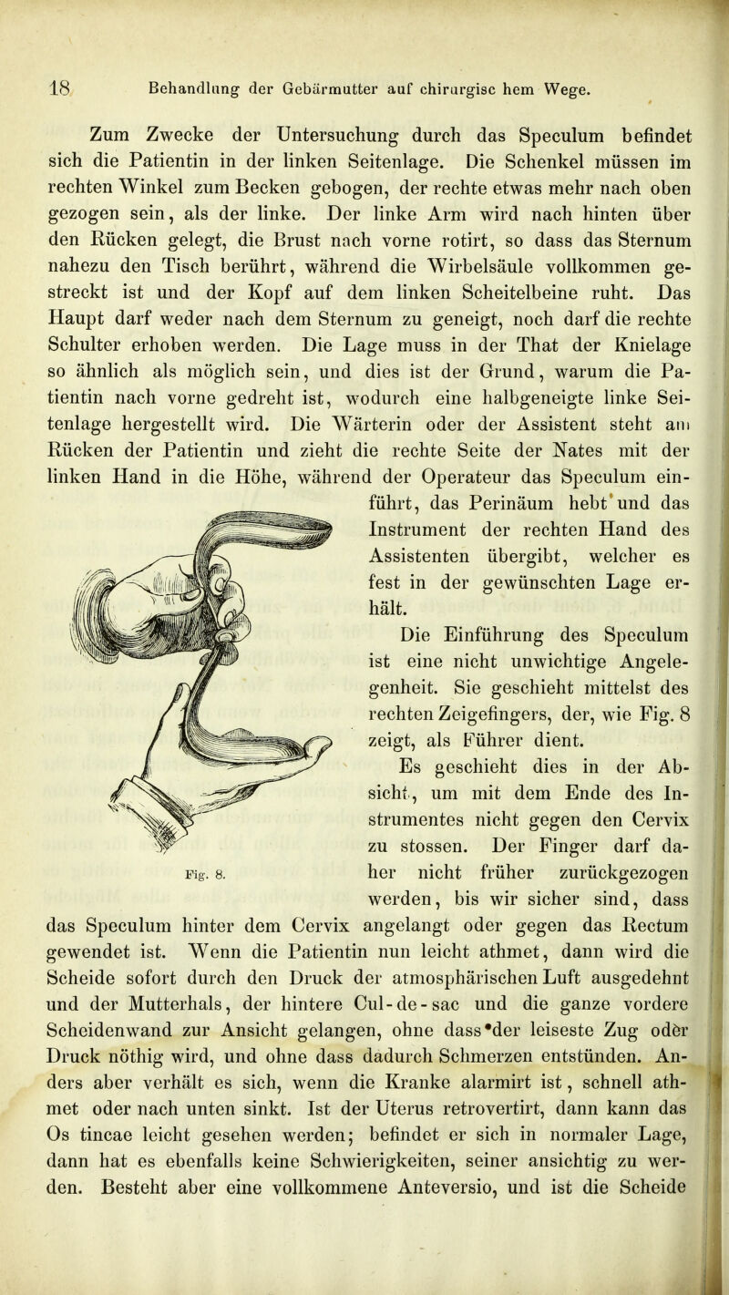 Zum Zwecke der Untersuchung durch das Speculum befindet sich die Patientin in der linken Seitenlage. Die Schenkel müssen im rechten Winkel zum Becken gebogen, der rechte etwas mehr nach oben gezogen sein, als der linke. Der linke Arm wird nach hinten über den Rücken gelegt, die Brust nach vorne rotirt, so dass das Sternum nahezu den Tisch berührt, während die Wirbelsäule vollkommen ge- streckt ist und der Kopf auf dem linken Scheitelbeine ruht. Das Haupt darf weder nach dem Sternum zu geneigt, noch darf die rechte Schulter erhoben werden. Die Lage muss in der That der Knielage so ähnlich als möglich sein, und dies ist der Grund, warum die Pa- tientin nach vorne gedreht ist, wodurch eine halbgeneigte linke Sei- tenlage hergestellt wird. Die Wärterin oder der Assistent steht am Rücken der Patientin und zieht die rechte Seite der Nates mit der linken Hand in die Höhe, während der Operateur das Speculum ein- führt, das Perinäum hebt und das Instrument der rechten Hand des Assistenten übergibt, welcher es fest in der gewünschten Lage er- hält. Die Einführung des Speculum ist eine nicht unwichtige Angele- genheit. Sie geschieht mittelst des rechten Zeigefingers, der, wie Fig. 8 zeigt, als Führer dient. Es geschieht dies in der Ab- sicht, um mit dem Ende des In- strumentes nicht gegen den Cervix zu stossen. Der Finger darf da- Fig. 8. her nicht früher zurückgezogen werden, bis wir sicher sind, dass das Speculum hinter dem Cervix angelangt oder gegen das Rectum gewendet ist. W^enn die Patientin nun leicht athmet, dann wird die Scheide sofort durch den Druck der atmosphärischen Luft ausgedehnt und der Mutterhals, der hintere Cul-de-sac und die ganze vordere Scheidenwand zur Ansicht gelangen, ohne dass'der leiseste Zug odör Druck nöthig wird, und ohne dass dadurch Schmerzen entstünden. An- ders aber verhält es sich, wenn die Kranke alarmirt ist, schnell ath- met oder nach unten sinkt. Ist der Uterus retrovertirt, dann kann das Os tincae leicht gesehen werden; befindet er sich in normaler Lage, dann hat es ebenfalls keine Schwierigkeiten, seiner ansichtig zu wer- den. Besteht aber eine vollkommene Anteversio, und ist die Scheide