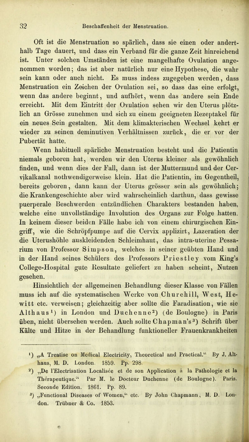 Oft ist die Menstruation so spärlich, dass sie einen oder andert- halb Tage dauert, und dass ein Verband für die ganze Zeit hinreichend ist. Unter solchen Umständen ist eine mangelhafte Ovulation ange- nommen worden; das ist aber natürlich nur eine Hypothese, die wahr sein kann oder auch nicht. Es muss indess zugegeben werden, dass Menstruation ein Zeichen der Ovulation sei, so dass das eine erfolgt, wenn das andere beginnt, und aufhört, wenn das andere sein Ende erreicht. Mit dem Eintritt der Ovulation sehen wir den Uterus plötz- lich an Grösse zunehmen und sich zu einem geeigneten Rezeptakel für ein neues Sein gestalten. Mit dem klimakterischen Wechsel kehrt er wieder zu seinen deminutiven Verhältnissen zurück, die er vor der Pubertät hatte. Wenn habituell spärliche Menstruation besteht und die Patientin niemals geboren hat, werden wir den Uterus kleiner als gewöhnlich finden, und wenn dies der Fall, dann ist der Muttermund und der Cer- vikalkanal nothwendigerweise klein. Hat die Patientin, im Gegentheil, bereits geboren, dann kann der Uterus grösser sein als gewöhnlich; die Krankengeschichte aber wird wahrscheinlich darthun, dass gewisse puerperale Beschwerden entzündlichen Charakters bestanden haben, welche eine unvollständige Involution des Organs zur Folge hatten. In keinem dieser beiden Fälle habe ich von einem chirurgischen Ein- griff, wie die Schröpfpumpe auf die Cervix applizirt, Lazeration der die Uterushöhle auskleidenden Schleimhaut, das intra-uterine Pessa- rium von Professor Simpson, welches in seiner geübten Hand und in der Hand seines Schülers des Professors Priestley vom King's College-Hospital gute Resultate geliefert zu haben scheint, Nutzen gesehen. Hinsichtlich der allgemeinen Behandlung dieser Klasse von Fällen muss ich auf die systematischen Werke von Churchill, West, He- witt etc. verweisen; gleichzeitig aber sollte die Faradisation, wie sie Althaus ^) in London und Duchenne2) (de Boulogne) in Paris üben, nicht übersehen werden. Auch sollte Chapman's^) Schrift über Kälte und Hitze in der Behandlung funktioneller Frauenkrankheiten „A Treatise on Medical Electricity, Theoretical and Practical. ßy J. Alt- haus, M. D. London. 1859. Pp. 298. 2) „De l'Electrisation Localisee et de son Application ä la Pathologie et la Therapeutique.'^ Par M. le Docteur Duchenne (de Boulogne). Paris. Seconde Edition. 1861. Pp. 89. ^) „Functional Diseases of Women, etc. By John Chapmann, M. D. Lon- don. Trübner & Co. 1853.