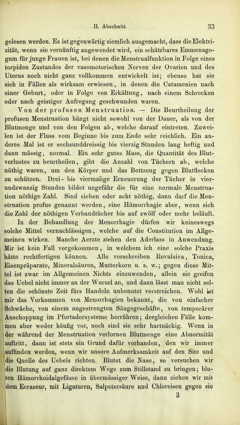 gelesen werden. Es ist gegenwärtig ziemlich ausgemacht, dass die Elektri- zität, wenn sie vernünftig angewendet wird, ein schätzbares Emmenago- gum für junge Frauen ist, bei denen dieMenstrualfunktion in Folge eines torpiden Zustandes der vasomotorischen Nerven der Ovarien und des Uterus noch nicht ganz vollkommen entwickelt ist; ebenso hat sie sich in Fällen als wirksam erwiesen, in denen die Catamenien nach einer Geburt, oder in Folge von Erkältung, nach einem Schrecken oder nach geistiger Aufregung geschwunden waren. Yon der profusen Menstruation. — Die Beurtheilung der profusen Menstruation hängt nicht sowohl von der Dauer, als von der Blutmenge und von den Folgen ab, welche darauf eintreten. Zuwei- len ist der Fluss vom Beginne bis zum Ende sehr reichlich. Ein an- deres Mal ist er sechsunddreissig bis vierzig Stunden lang heftig und dann mässig, normal. Ein sehr gutes Mass, die Quantität des Blut- verlustes zu beurtheilen, gibt die Anzahl von Tüchern ab, welche nöthig waren, um den Körper und das Bettzeug gegen Blutflecken zu schützen. Drei- bis viermalige Erneuerung der Tücher in vier- undzwanzig Stunden bildet ungefähr die für eine normale Menstrua- tion nöthige Zahl Sind sieben oder acht nöthig, dann darf die Men- struation profus genannt werden, eine Hämorrhagie aber, wenn sich die Zahl der nöthigen Yerbandtücher bis auf zwölf oder mehr beläuft. In der Behandlung der Menorrhagie dürfen wir keineswegs solche Mittel vernachlässigen, welche auf die Constitution im Allge- meinen wirken. Manche Aerzte ziehen den Aderlass in Anwendung. Mir ist kein Fall vorgekommen, in welchem ich eine solche Praxis hätte rechtfertigen können. Alle verschreiben Revulsiva, Tonica, Eisenpräparate, Mineralsäuren, Mutterkorn u. s. w.; gegen diese Mit- tel ist zwar im Allgemeinen Nichts einzuwenden, allein sie greifen das Uebel nicht immer an der Wurzel an, und dann lässt man nicht sel- ten die schönste Zeit fürs Handeln unbenutzt verstreichen. Wohl ist mir das Vorkommen von Menorrhagien bekannt, die von einfacher Schwäche, von einem angestrengten Säugegeschäfte, von temporärer j Anschoppung im Pfortadersysteme herrühren; dergleichen Fälle kom- Imen aber weder häufig vor, noch sind sie sehr hartnäckig. Wenn in jder während der Menstruation verlornen Blutmenge eine Abnormität auftritt, dann ist stets ein Grund dafür vorhanden, den wir immer auffinden werden, wenn wir unsere Aufmerksamkeit auf den Sitz und die Quelle des üebels richten. Blutet die Nase, so versuchen wir jdie Blutung auf ganz direktem Wege zum Stillstand zu bringen; blu- ten Hämorrhoidalgefässe in übermässiger Weise, dann ziehen wir mit dem Ecraseur, mit Ligaturen, Salpetersäure und Chloreisen gegen sie 3