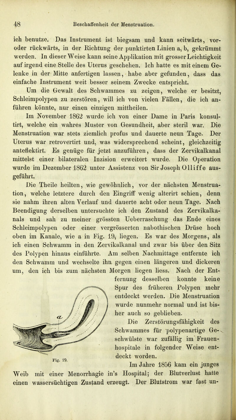 ich benutze. Das Instrument ist biegsam und kann seitwärts, vor- oder rückwärts, in der Richtung der punktirten Linien a, b, gekrümmt werden. In dieser Weise kann seine Applikation mit grosser Leichtigkeit auf irgend eine Stelle des Uterus geschehen. Ich hatte es mit einem Ge- lenke in der Mitte anfertigen lassen, habe aber gefunden, dass das einfache Instrument weit besser seinem Zwecke entspricht. Um die Gewalt des Schwammes zu zeigen, welche er besitzt, Schleimpolypen zu zerstören, will ich von vielen Fällen, die ich an- führen könnte, nur einen einzigen mittheilen. Im November 1862 wurde ich von einer Dame in Paris konsul- tirt, welche ein wahres Muster von Gesundheit, aber steril war. Die Menstruation war stets ziemlich profus und dauerte neun Tage. Der Uterus war retrovertirt und, was widersprechend scheint, gleichzeitig anteflektirt. Es genüge für jetzt anzuführen, dass der Zervikalkanal mittelst einer bilateralen Inzision erweitert wurde. Die Operation wurde im Dezember 1862 unter Assistenz von Sir Joseph Olliffe aus- geführt. Die Theile heilten, wie gewöhnlich, vor der nächsten Menstrua- tion, welche letztere durch den Eingriff wenig alterirt schien, denn sie nahm ihren alten Verlauf und dauerte acht oder neun Tage. Nach Beendigung derselben untersuchte ich den Zustand des Zervikalka- nals und sah zu meiner grössten Ueberraschung das Ende eines Schleimpolypen oder einer vergrösserten nabothischen Drüse hoch oben im Kanäle, wie a in Fig. 19^ liegen. Es war des Morgens, als ich einen Schwamm in den Zervikalkanal und zwar bis über den Sitz des Polypen hinaus einführte. Am selben Nachmittage entfernte ich den Schwamm und wechselte ihn, gegen einen längeren und dickeren um, den ich bis zum nächsten Morgen liegen Hess. Nach der Ent- fernung desselben konnte keine Spur des früheren Polypen mehr entdeckt werden. Die Menstruation wurde nunmehr normal und ist bis- her auch so geblieben. Die Zerstörungsfähigkeit des Schwammes für polypenartige Ge-. schwülste war zufällig im Frauen- hospitale in folgender Weise ent- deckt worden. Im Jahre 1856 kam ein junges Weib mit einer Menorrhagie in's Hospital; der Blutverlust hatte einen wassersüchtigen Zustand erzeugt. Der Blutstrom war fast un-