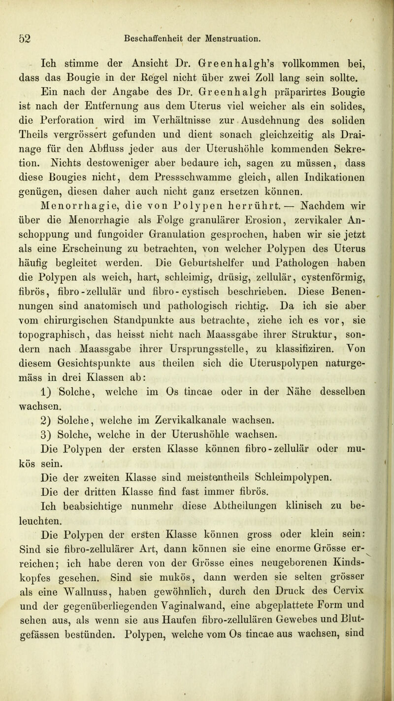 Ich stimme der Ansicht Dr. Greenhalgh's vollkommen bei, dass das Bougie in der Regel nicht über zwei Zoll lang sein sollte. Ein nach der Angabe des Dr. Greenhalgh präparirtes Bougie ist nach der Entfernung aus dem Uterus viel weicher als ein solides, die Perforation wird im Verhältnisse zur Ausdehnung des soliden Theils vergrössert gefunden und dient sonach gleichzeitig als Drai- nage für den Abfluss jeder aus der Uterushöhle kommenden Sekre- tion. Nichts destoweniger aber bedaure ich, sagen zu müssen, dass diese Bougies nicht, dem Pressschwamme gleich, allen Indikationen genügen, diesen daher auch nicht ganz ersetzen können. Menorrhagie, die von Polypen herrührt.— Nachdem wir über die Menorrhagie als Folge granulärer Erosion, zervikaler An- schoppung und fungoider Granulation gesprochen, haben wir sie jetzt als eine Erscheinung zu betrachten, von welcher Polypen des Uterus häufig begleitet werden. Die Geburtshelfer und Pathologen haben die Polypen als weich, hart, schleimig, drüsig, zellulär, cystenförmig, fibrös, fibro-zellulär und fibro-cystisch beschrieben. Diese Benen- nungen sind anatomisch und pathologisch richtig. Da ich sie aber vom chirurgischen Standpunkte aus betrachte, ziehe ich es vor, sie topographisch, das heisst nicht nach Maassgabe ihrer Struktur, son- dern nach Maassgabe ihrer Ursprungsstelle, zu klassifiziren. Von diesem Gesichtspunkte aus theilen sich die Uteruspolypen naturge- mäss in drei Klassen ab: 1) Solche, welche im Os tincae oder in der Nähe desselben wachsen. 2) Solche, welche im Zervikalkanale wachsen. 3) Solche, welche in der Uterushöhle wachsen. Die Polypen der ersten Klasse können fibro - zellulär oder mu- kös sein. Die der zweiten Klasse sind meistemtheils Schleimpolypen. Die der dritten Klasse find fast immer fibrös. Ich beabsichtige nunmehr diese Abtheilungen klinisch zu be- leuchten. Die Polypen der ersten Klasse können gross oder klein sein: Sind sie fibro-zellulärer Art, dann können sie eine enorme Grösse er- reichen; ich habe deren von der Grösse eines neugeborenen Kinds- kopfes gesehen. Sind sie mukös, dann werden sie selten grösser als eine Wallnuss, haben gewöhnhch, durch den Druck des Cervix und der gegenüberhegenden Vaginalwand, eine abgeplattete Form und sehen aus, als wenn sie aus Haufen fibro-zellulären Gewebes und Blut- gefässen bestünden. Polypen, welche vom Os tincae aus wachsen, sind