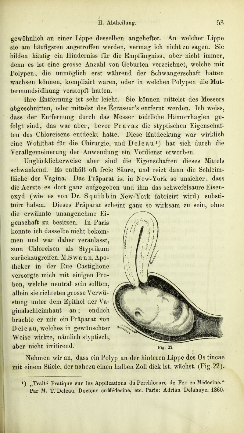 gewöhnlich an einer Lippe desselben angeheftet. An welcher Lippe sie am häufigsten angetroffen werden, vermag ich nicht zu sagen. Sie bilden häufig ein Hinderniss für die Empfängniss, aber nicht immer, denn es ist eine grosse Anzahl von Geburten verzeichnet, welche mit Polypen, die unmöglich erst während der Schwangerschaft hatten wachsen können, komplizirt waren, oder in welchen Polypen die Mut- termundsöffnung verstopft hatten. Ihre Entfernung ist sehr leicht. Sie können mittelst des Messers abgeschnitten, oder mittelst des Ecraseur's entfernt werden. Ich weiss, dass der Entfernung durch das Messer tödtliche Hämorrhagien ge- folgt sind, das war aber, bevor Pravaz die styptischen Eigenschaf- ten des Chloreisens entdeckt hatte. Diese Entdeckung war wirklich eine Wohlthat für die Chirurgie, und Deleau^J hat sich durch die Verallgemeinerung der Anwendung ein Verdienst erworben. Unglücklicherweise aber sind die Eigenschaften dieses Mittels schwankend. Es enthält oft freie Säure, und reizt dann die Schleim- fläche der Vagina. Das Präparat ist in New-York so unsicher, dass die Aerzte es dort ganz aufgegeben und ihm das schwefelsaure Eisen- oxyd (wie es von Dr. Squibb in New-York fabricirt wird) substi- tuirt haben. Dieses Präparat scheint ganz so wirksam zu sein, ohne die erwähnte unangenehme Ei- genschaft zu besitzen. In Paris konnte ich dasselbe nicht bekom- men und war daher veranlasst, zum Chloreisen als Styptikum zurückzugreifen. M.S w a n n, Apo- theker in der Eue Castiglione versorgte mich mit einigen Pro- ben, welche neutral sein sollten, allein sie richteten grosse Verwü- stung unter dem Epithel der Va- ginalschleimhaut an; endlich brachte er mir ein Präparat von Deleau, welches in gewünschter Weise wirkte, nämlich styptisch, aber nicht irritirend. Fig. 22. Nehmen wir an, dass ein Polyp an der hinteren Lippe des Os tincae mit einem Stiele, der nahezu einen halben Zoll dick ist, wächst. (Fig. 22). 1) „Traite Pratique sur les Applications du Perchlorure de Fer en Medecine. Par M. T. Deleau, Docteur enMedecine, etc. Paris: Adrian Delahaye. 1860.