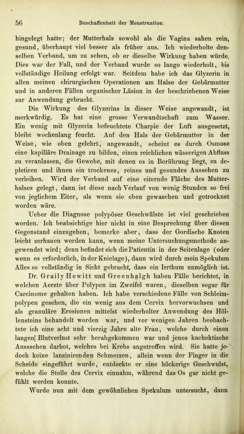 hingelegt hatte; der Mutterhals sowohl als die Yagina sahen rein, gesund, überhaupt viel besser als früher aus. Ich wiederholte den- selben Verband, um zu sehen, ob er dieselbe Wirkung haben würde. Dies war der Fall, und der Verband wurde so lange wiederholt, bis vollständige Heilung erfolgt war. Seitdem habe ich das Glyzerin in allen meinen chirurgischen Operationen am Halse der Gebärmutter und in anderen Fällen organischer Läsion in der beschriebenen Weise zur Anwendung gebracht. Die Wirkung des Glyzerins in dieser Weise angewandt, ist merkwürdig. Es hat eine grosse Verwandtschaft zum Wasser. Ein wenig mit Glyzerin befeuchtete Charpie der Luft ausgesetzt, bleibt wochenlang feucht. Auf den Hals der Gebärmutter in der Weise, wie oben gelehrt, angewandt, scheint es durch Osmose eine kapilläre Drainage zu bilden, einen reichlichen wässerigen Abfluss zu veranlassen, die Gewebe, mit denen es in Berührung liegt, zu de- pletiren und ihnen ein trockenes, reines und gesundes Aussehen zu verleihen. Wird der Verband auf eine eiternde Fläche des Mutter- halses gelegt, dannjst diese nach Verlauf von wenig Stunden so frei von jeglichem Eiter, als wenn sie eben gewaschen und getrocknet worden wäre. Ueber die Diagnose polypöser Geschwülste ist viel geschrieben worden. Ich beabsichtige hier nicht in eine Besprechung über diesen Gegenstand einzugehen, bemerke aber, dass der Gordische Knoten leicht zerhauen werden kann, wenn meine Untersuchungsmethode an- gewendet wird; denn befindet sich die Patientin in der Seitenlage (oder wenn es erforderlich, in der Knielage), dann wird durch mein Spekulum Alles so vollständig in Sicht gebracht, dass ein Irrthum unmöglich ist. Dr. GrailyHewitt und Greenhalgh haben Fälle berichtet, in welchen Aerzte über Polypen im Zweifel waren, dieselben sogar für Carcinome gehalten haben. Ich habe verschiedene Fälle von Schleim- polypen gesehen, die ein wenig aus dem Cervix hervorwuchsen und als granuläre Erosionen mittelst wiederholter Anwendung des Höl- lensteins behandelt worden war, und vor wenigen Jahren beobach- tete ich eine acht und vierzig Jahre alte Frau, welche durch einen langenj Blutverlust sehr herabgekommen war und jenes kachektische Ausssehen darbot, welches bei Krebs angetroffen wird. Sie hatte je- doch keine lanzinirenden Schmerzen, allein wenn der Finger in die Scheide eingeführt wurde, entdeckte er eine höckerige Geschwulst, welche die Stelle des Cervix einnahm, während das Os gar nicht ge- fühlt werden konnte. Wurde nun mit dem gewöhnlichen Spekulum untersucht, dann