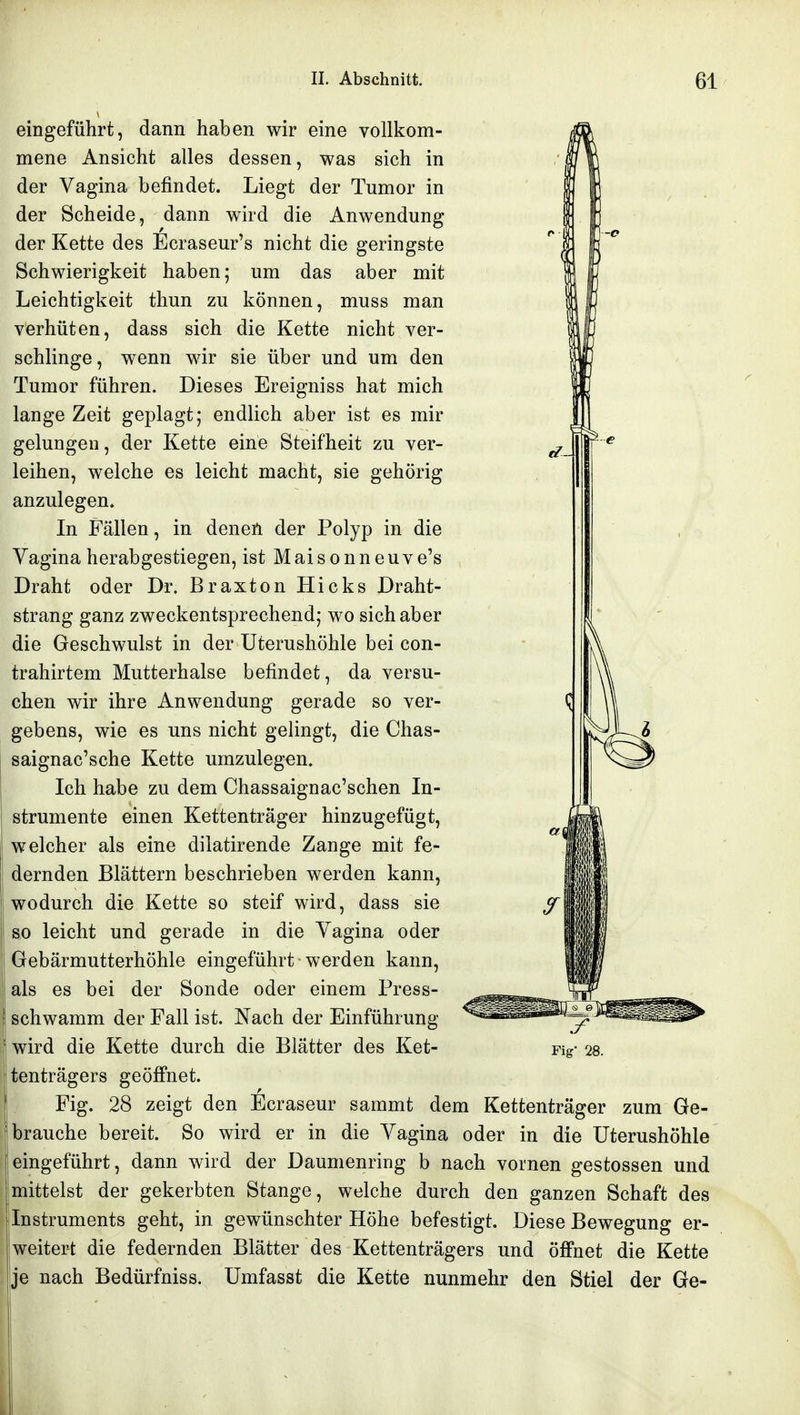 eingeführt, dann haben wir eine vollkom- mene Ansicht alles dessen, was sich in der Vagina befindet. Liegt der Tumor in der Scheide, dann wird die Anwendung der Kette des Ecraseur's nicht die geringste Schwierigkeit haben; um das aber mit Leichtigkeit thun zu können, muss man verhüten, dass sich die Kette nicht ver- schlinge, wenn wir sie über und um den Tumor führen. Dieses Ereigniss hat mich lange Zeit geplagt; endlich aber ist es mir gelungen, der Kette eine Steifheit zu ver- leihen, welche es leicht macht, sie gehörig anzulegen. In Fällen, in denen der Polyp in die Vagina herabgestiegen, ist M ai s o n n e u v e's Draht oder Dr. Braxton Hicks Draht- strang ganz zweckentsprechend; wo sich aber die Geschwulst in der Uterushöhle bei con- trahirtem Mutterhalse befindet, da versu- chen wir ihre Anwendung gerade so ver- gebens, wie es uns nicht gelingt, die Chas- saignac'sche Kette umzulegen. Ich habe zu dem Chassaignac'schen In- strumente einen Kettenträger hinzugefügt, welcher als eine dilatirende Zange mit fe- dernden Blättern beschrieben werden kann, wodurch die Kette so steif wird, dass sie so leicht und gerade in die Vagina oder Gebärmutterhöhle eingeführt werden kann, als es bei der Sonde oder einem Press- schwamm der Fall ist. Nach der Einführung wird die Kette durch die Blätter des Ket- tenträgers geöffnet. Fig. 28 zeigt den Ecraseur sammt dem Kettenträger zum Ge- brauche bereit. So wird er in die Vagina oder in die Uterushöhle eingeführt, dann wird der Daumenring b nach vornen gestossen und mittelst der gekerbten Stange, welche durch den ganzen Schaft des Instruments geht, in gewünschter Höhe befestigt. Diese Bewegung er- weitert die federnden Blätter des Kettenträgers und öffnet die Kette je nach Bedürfniss. Umfasst die Kette nunmehr den Stiel der Ge-