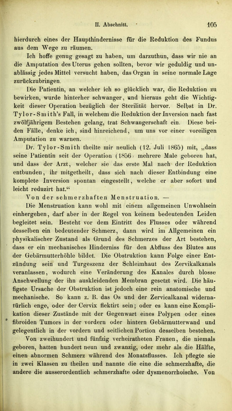 hierdurch eines der Haupthindernisse für die Reduktion des Fundus aus dem Wege zu räumen. Ich hoffe genug gesagt zu haben, um darzuthun, dass wir nie an die Amputation des Uterus gehen sollten, bevor wir geduldig und un- ablässig jedes Mittel versucht haben, das Organ in seine normale Lage ^ zurückzubringen. ^ Die Patientin, an welcher ich so glücklich war, die Reduktion zu bewirken, wurde hinterher schwanger, und hieraus geht die Wichtig- keit dieser Operation bezüglich der Sterilität hervor. Selbst in Dr. Tylor-Smith's Fall, in welchem die Reduktion der Inversion nach fast zwölfjährigem Bestehen gelang, trat Schwangerschaft ein. Diese bei- den Fälle, denke ich, sind hinreichend, um uns vor einer voreiligen Amputation zu warnen. Dr. Tylor-Smith theilte mir neulich (12. Juli 1865) mit, „dass seine Patientin seit der Operation (1856 ' mehrere Male geboren hat, und dass der Arzt, welcher sie das erste Mal nach der Reduktion entbunden, ihr mitgetheilt, dass sich nach dieser Entbindung eine komplete Inversion spontan eingestellt, welche er aber sofort und leicht reduzirt hat.*' Von der schmerzhaften Menstruation. — Die Menstruation kann wohl mit einem allgemeinen Unwohlsein einhergehen, darf aber in der Regel von keinem bedeutenden Leiden begleitet sein. Besteht vor dem Eintritt des Flusses oder während desselben ein bedeutender Schmerz, dann wird im Allgemeinen ein physikalischer Zustand als Grund des Schmerzes der Art bestehen, ' ' dass er ein mechanisches Hinderniss für den Abfluss des Blutes aus der Gebärmutterhöhle bildet. Die Obstruktion kann Folge einer Ent- I Zündung sein und Turgeszenz der Schleimhaut des Zervikalkanals veranlassen, wodurch eine Veränderung des Kanales durch blosse Anschwellung der ihn auskleidenden Membran gesetzt wird. Die häu- figste Ursache der Obstruktion ist jedoch eine rein anatomische und mechanische. So kann z. B. das Os und der Zervicalkanal widerna- türlich enge, oder der Cervix flektirt sein; oder es kann eine Kompli- kation dieser Zustände mit der Gegenwart eines Polypen oder eines fibroiden Tumors in der vordem oder hintern Gebärmutterwand und I : gelegentlich in der vordem und seitlichen Portion desselben bestehen. 1 Von zweihundert und fünfzig verheiratheten Frauen, die niemals I geboren, hatten hundert neun und zwanzig, oder mehr als die Hälfte, einen abnormen Schmerz während des Monatsflusses. Ich pflegte sie in zwei Klassen zu theilen und nannte die eine die schmerzhafte, die andere die ausserordentlich schmerzhafte oder dysmenorrhoische. Von i