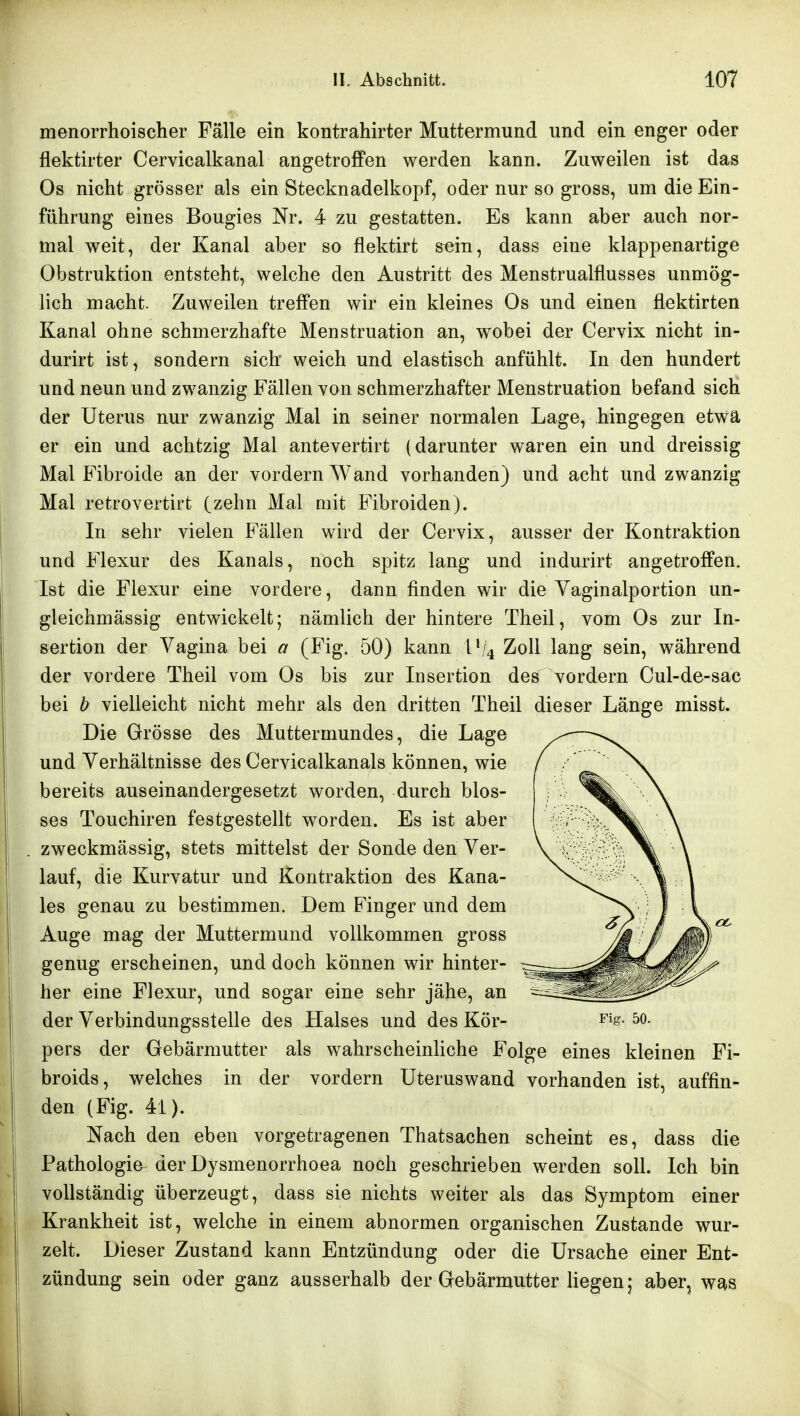 menorrhoischer Fälle ein kontrahirter Muttermund und ein enger oder flektirter Cervicalkanal angetroffen werden kann. Zuweilen ist das Os nicht grösser als ein Stecknadelkopf, oder nur so gross, um die Ein- |F führung eines Bougies Nr. 4 zu gestatten. Es kann aber auch nor- mal weit, der Kanal aber so flektirt sein, dass eine klappenartige Obstruktion entsteht, welche den Austritt des Menstrualflusses unmög- lich macht. Zuweilen treffen wir ein kleines Os und einen flektirten Kanal ohne schmerzhafte Menstruation an, wobei der Cervix nicht in- durirt ist, sondern sich weich und elastisch anfühlt. In den hundert ^ und neun und zwanzig Fällen von schmerzhafter Menstruation befand sich IP: der Uterus nur zwanzig Mal in seiner normalen Lage, hingegen etwä er ein und achtzig Mal antevertirt (darunter waren ein und dreissig kMal E'ibroide an der vordem Wand vorhanden) und acht und zwanzig Mal retrovertirt (zehn Mal mit Fibroiden). In sehr vielen Fällen wird der Cervix, ausser der Kontraktion und Flexur des Kanals, noch spitz lang und indurirt angetroffen. Ist die Flexur eine vordere, dann finden wir die Vaginalportion un- gleichmässig entwickelt; nämlich der hintere Theil, vom Os zur In- sertion der Vagina bei a (Fig. 50) kann i*/4 Zoll lang sein, während der vordere Theil vom Os bis zur Insertion des vordem Cul-de-sac bei b vielleicht nicht mehr als den dritten Theil dieser Länge misst. Die Grösse des Muttermundes, die Lage i und Verhältnisse des Cervicalkanals können, wie bereits auseinandergesetzt worden, durch blos- ses Touchiren festgestellt worden. Es ist aber I . zweckmässig, stets mittelst der Sonde den Ver- lauf, die Kurvatur und Kontraktion des Kana- les genau zu bestimmen. Dem Finger und dem Auge mag der Muttermund vollkommen gross genug erscheinen, und doch können wir hinter- her eine Flexur, und sogar eine sehr jähe, an 1 der Verbindungsstelle des Halses und des Kör- ^ig. 5o. ' pers der Gebärmutter als wahrscheinliche Folge eines kleinen Fi- broids, welches in der vordem Uteruswand vorhanden ist, auffin- den (Fig. 41). ' Nach den eben vorgetragenen Thatsachen scheint es, dass die Pathologie der Dysmenorrhoea noch geschrieben werden soll. Ich bin j vollständig überzeugt, dass sie nichts weiter als das Symptom einer Krankheit ist, welche in einem abnormen organischen Zustande wur- zelt. Dieser Zustand kann Entzündung oder die Ursache einer Ent- zündung sein oder ganz ausserhalb der Gebärmutter liegen; aber, was