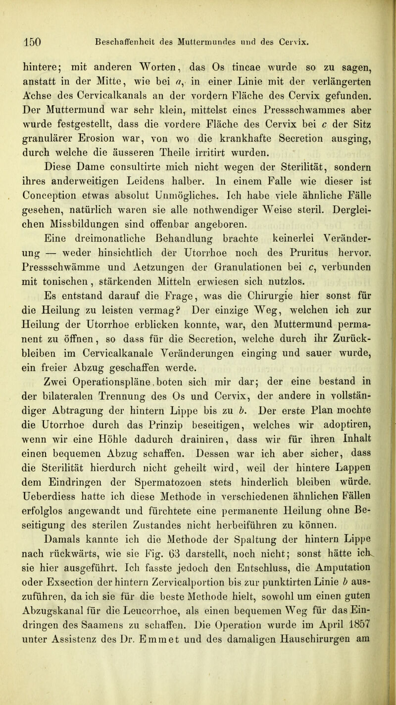 hintere; mit anderen Worten, das Os tincae wurde so zu sagen, anstatt in der Mitte, wie bei in einer Linie mit der verlängerten Achse des Cervicalkanals an der vordem Fläche des Cervix gefunden. Der Muttermund war sehr klein, mittelst eines Pressschwammes aber wurde festgestellt, dass die vordere Fläche des Cervix bei c der Sitz granulärer Erosion war, von wo die krankhafte Secretion ausging, durch welche die äusseren Theile irritirt wurden. Diese Dame consultirte mich nicht wegen der Sterilität, sondern ihres anderweitigen Leidens halber. In einem Falle wie dieser ist Conception etwas absolut Unmögliches. Ich habe viele ähnliche Fälle gesehen, natürlich waren sie alle nothwendiger Weise steril. Derglei- chen Missbildungen sind offenbar angeboren. Eine dreimonatliche Behandlung brachte keinerlei Veränder- ung — weder hinsichtlich der Utorrhoe noch des Pruritus hervor. Pressschwämme und Aetzungen der Granulationen bei c, verbunden mit tonischen, stärkenden Mitteln erwiesen sich nutzlos. Es entstand darauf die Frage, was die Chirurgie hier sonst für die Heilung zu leisten vermag? Der einzige Weg, welchen ich zur Heilung der Utorrhoe erblicken konnte, war, den Muttermund perma- nent zu öffnen, so dass für die Secretion, welche durch ihr Zurück- bleiben im Cervicalkanale Veränderungen einging und sauer wurde, ein freier Abzug geschaffen werde. Zwei Operationspläne .boten sich mir dar; der eine bestand in der bilateralen Trennung des Os und Cervix, der andere in vollstän- diger Abtragung der hintern Lippe bis zu h. Der erste Plan mochte die Utorrhoe durch das Prinzip beseitigen, welches wir adoptiren, wenn wir eine Höhle dadurch drainiren, dass wir für ihren Inhalt einen bequemen Abzug schaffen. Dessen war ich aber sicher, dass die Sterilität hierdurch nicht geheilt wird, weil der hintere Lappen dem Eindringen der Spermatozoon stets hinderlich bleiben würde. Ueberdiess hatte ich diese Methode in verschiedenen ähnlichen Fällen erfolglos angewandt und fürchtete eine permanente Heilung ohne Be- seitigung des sterilen Zustandes nicht herbeiführen zu können. Damals kannte ich die Methode der Spaltung der hintern Lippe nach rückwärts, wie sie Fig. 63 darstellt, noch nicht; sonst hätte iclk sie hier ausgeführt. Ich fasste jedoch den Entschluss, die Amputation oder Exsection der hintern Zervicalportion bis zur punktirten Linie h aus- zuführen, da ich sie für die beste Methode hielt, sowohl um einen guten Abzugskanal für die Leucorrhoe, als einen bequemen Weg für das Ein- dringen des Saamens zu schaffen. Die Operation wurde im April 1857 unter Assistenz des Dr. Emmet und des damaligen Hauschirurgen am