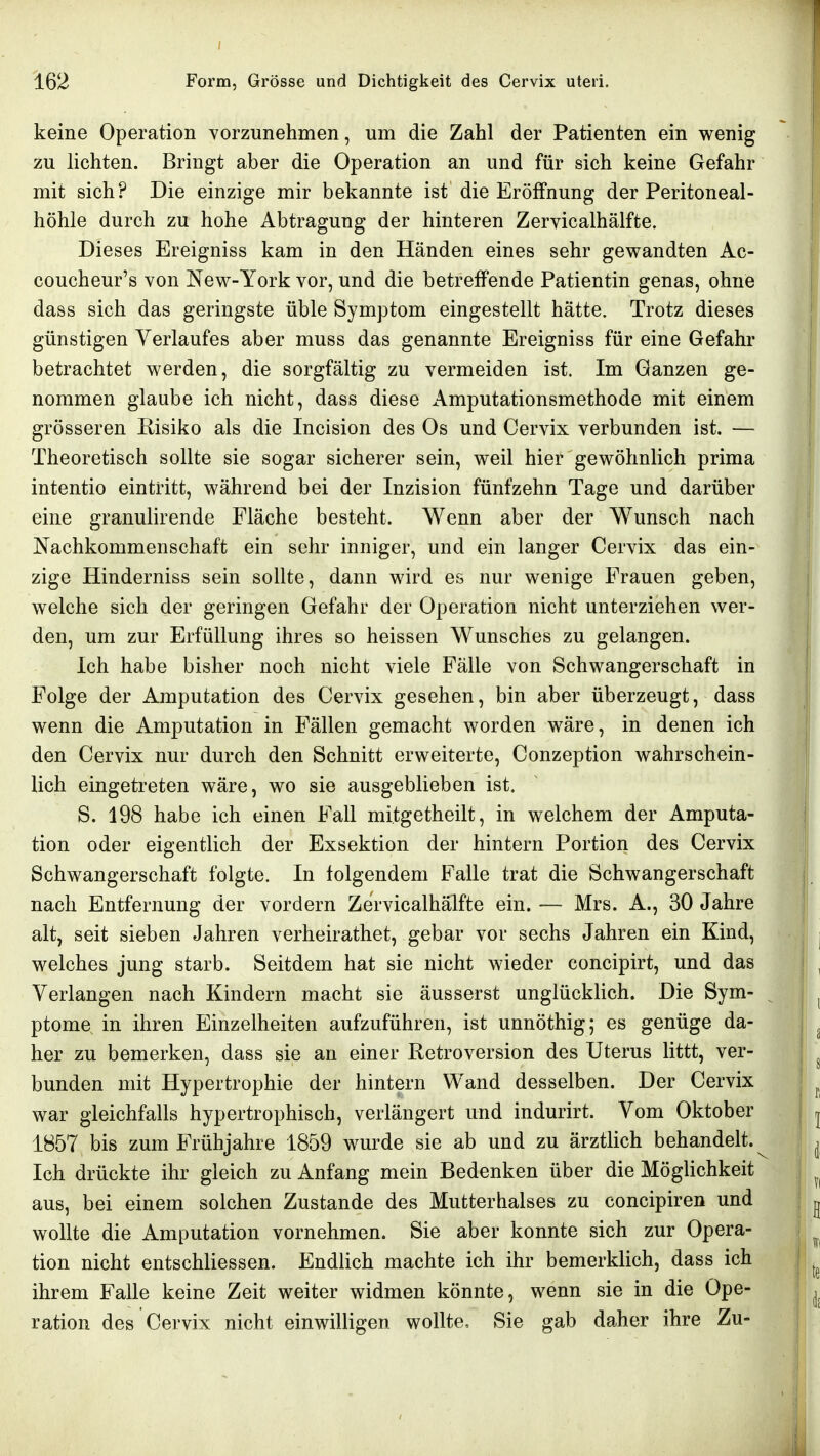 keine Operation vorzunehmen, um die Zahl der Patienten ein wenig zu lichten. Bringt aber die Operation an und für sich keine Gefahr mit sich? Die einzige mir bekannte ist die Eröffnung der Peritoneal- höhle durch zu hohe Abtragung der hinteren Zervicalhälfte. Dieses Ereigniss kam in den Händen eines sehr gewandten Ac- coucheur's von New-York vor, und die betreffende Patientin genas, ohne dass sich das geringste üble Symptom eingestellt hätte. Trotz dieses günstigen Verlaufes aber muss das genannte Ereigniss für eine Gefahr betrachtet werden, die sorgfältig zu vermeiden ist. Im Ganzen ge- nommen glaube ich nicht, dass diese Amputationsmethode mit einem grösseren Eisiko als die Incision des Os und Cervix verbunden ist. — Theoretisch sollte sie sogar sicherer sein, weil hier gewöhnlich prima intentio eintritt, während bei der Inzision fünfzehn Tage und darüber eine granulirende Fläche besteht. Wenn aber der Wunsch nach Nachkommenschaft ein sehr inniger, und ein langer Cervix das ein- zige Hinderniss sein sollte, dann wird es nur wenige Frauen geben, welche sich der geringen Gefahr der Operation nicht unterziehen wer- den, um zur Erfüllung ihres so heissen Wunsches zu gelangen. Ich habe bisher noch nicht viele Fälle von Schwangerschaft in Folge der Amputation des Cervix gesehen, bin aber überzeugt, dass wenn die Amputation in Fällen gemacht worden wäre, in denen ich den Cervix nur durch den Schnitt erweiterte, Conzeption wahrschein- lich eingetreten wäre, wo sie ausgeblieben ist. S. 198 habe ich einen Fall mitgetheilt, in welchem der Amputa- tion oder eigentlich der Exsektion der hintern Portion des Cervix Schwangerschaft folgte. In folgendem Falle trat die Schwangerschaft nach Entfernung der vordem Zervicalhälfte ein. — Mrs. A., 30 Jahre alt, seit sieben Jahren verheirathet, gebar vor sechs Jahren ein Kind, welches jung starb. Seitdem hat sie nicht wieder concipirt, und das Verlangen nach Kindern macht sie äusserst unglücklich. Die Sym- ptome in ihren Einzelheiten aufzuführen, ist unnöthig; es genüge da- her zu bemerken, dass sie an einer Retroversion des Uterus littt, ver- bunden mit Hypertrophie der hintern Wand desselben. Der Cervix war gleichfalls hypertrophisch, verlängert und indurirt. Vom Oktober 1857 bis zum Frühjahre 1859 wurde sie ab und zu ärztlich behandelt. Ich drückte ihr gleich zu Anfang mein Bedenken über die Möglichkeit aus, bei einem solchen Zustande des Mutterhalses zu concipiren und wollte die Amputation vornehmen. Sie aber konnte sich zur Opera- tion nicht entschliessen. Endlich machte ich ihr bemerklich, dass ich ihrem Falle keine Zeit weiter widmen könnte, wenn sie in die Ope- ration des Cervix nicht einwilligen wollte, Sie gab daher ihre Zu-