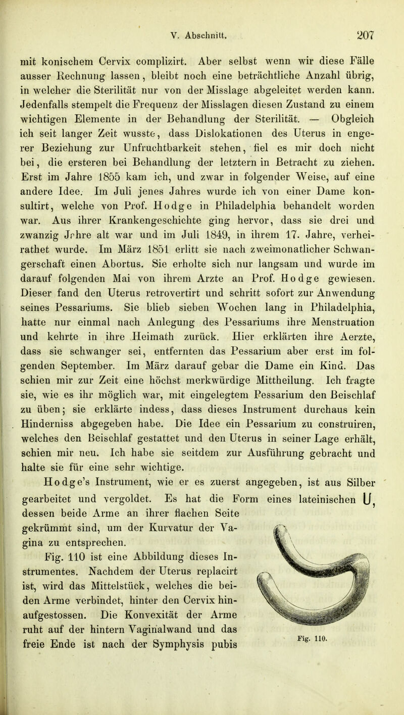 mit konischem Cervix complizirt. Aber selbst wenn wir diese Fälle ausser Rechnung lassen, bleibt noch eine beträchtliche Anzahl übrig, in welcher die Sterilität nur von der Misslage abgeleitet werden kann. Jedenfalls stempelt die Frequenz der Misslagen diesen Zustand zu einem wichtigen Elemente in der Behandlung der Sterilität. ~ Obgleich ich seit langer Zeit wusste, dass Dislokationen des Uterus in enge- rer Beziehung zur Unfruchtbarkeit stehen, fiel es mir doch nicht bei, die ersteren bei Behandlung der letztern in Betracht zu ziehen. Erst im Jahre 1855 kam ich, und zwar in folgender Weise, auf eine andere Idee. Im Juli jenes Jahres wurde ich von einer Dame kon- sultirt, welche von Prof. Hodge in Philadelphia behandelt worden war. Aus ihrer Krankengeschichte ging hervor, dass sie drei und zwanzig Jrhre alt war und im Juli 1849, in ihrem 17. Jahre, verhei- rathet wurde. Im März 1851 erlitt sie nach zweimonatlicher Schwan- gerschaft einen Abortus. Sie erholte sich nur langsam und wurde im darauf folgenden Mai von ihrem Arzte an Prof. Hodge gewiesen. Dieser fand den Uterus retrovertirt und schritt sofort zur Anwendung seines Pessariums. Sie blieb sieben Wochen lang in Philadelphia, hatte nur einmal nach Anlegung des Pessariums ihre Menstruation und kehrte in ihre Heimath zurück. Hier erklärten ihre Aerzte, dass sie schwanger sei, entfernten das Pessarium aber erst im fol- genden September. Im März darauf gebar die Dame ein Kind. Das schien mir zur Zeit eine höchst merkwürdige Mittheilung. Ich fragte sie, wie es ihr möglich war, mit eingelegtem Pessarium den Beischlaf zu üben; sie erklärte indess, dass dieses Instrument durchaus kein Hinderniss abgegeben habe. Die Idee ein Pessarium zu construiren, welches den Beischlaf gestattet und den Uterus in seiner Lage erhält, schien mir neu. Ich habe sie seitdem zur Ausführung gebracht und halte sie für eine sehr wichtige. Hodge's Instrument, wie er es zuerst angegeben, ist aus Silber gearbeitet und vergoldet. Es hat die Form eines lateinischen dessen beide Arme an ihrer flachen Seite gekrümmt sind, um der Kurvatur der Va- gina zu entsprechen. Fig. 110 ist eine Abbildung dieses In- strumentes. Nachdem der Uterus replacirt ist, wird das Mittelstück, welches die bei- den Arme verbindet, hinter den Cervix hin- aufgestossen. Die Konvexität der Arme ruht auf der hintern Vaginalwand und das freie Ende ist nach der Symphysis pubis