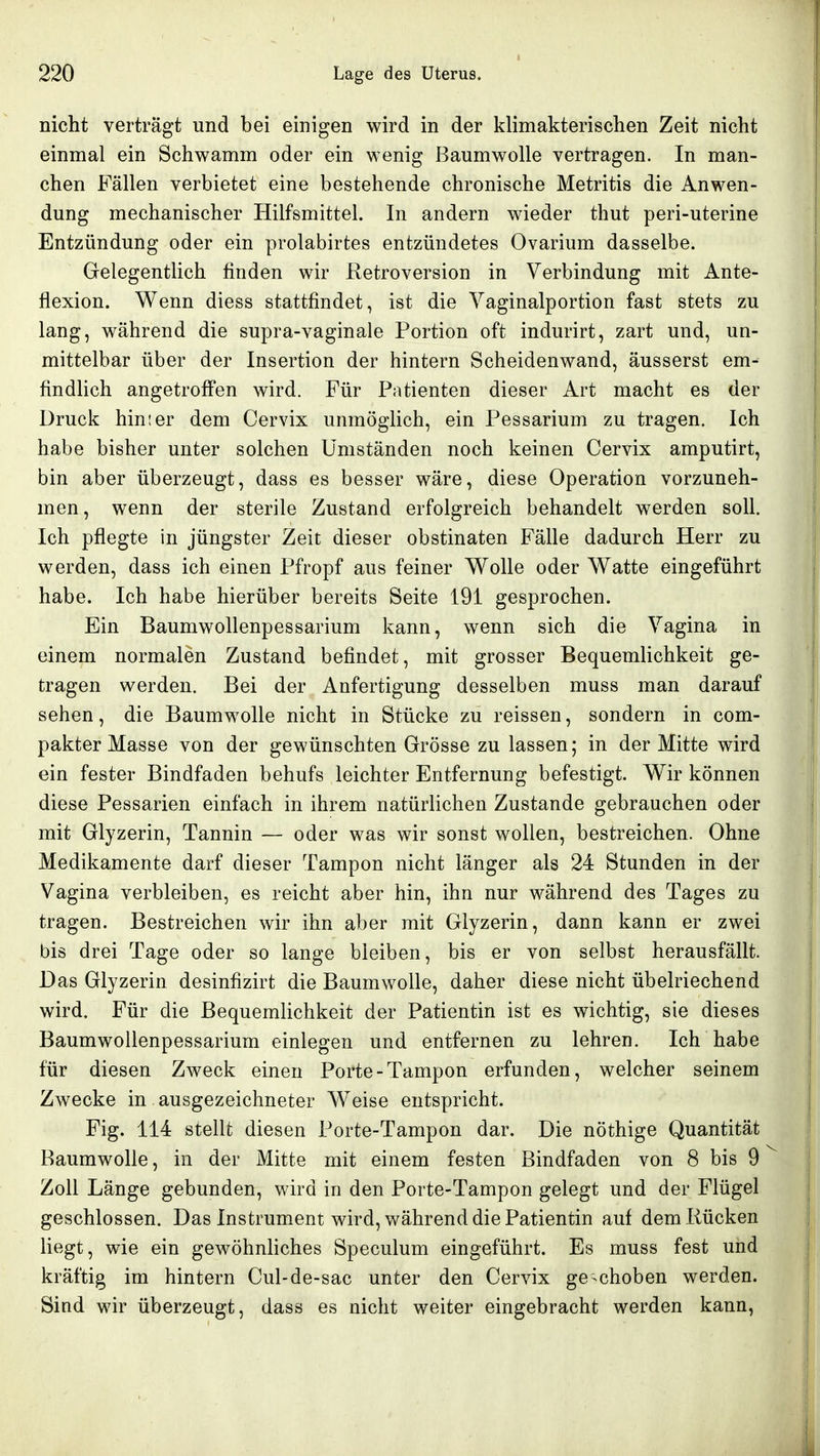 nicht verträgt und bei einigen wird in der klimakterischen Zeit nicht einmal ein Schwamm oder ein wenig Baumwolle vertragen. In man- chen Fällen verbietet eine bestehende chronische Metritis die Anwen- dung mechanischer Hilfsmittel. In andern wieder thut peri-uterine Entzündung oder ein prolabirtes entzündetes Ovarium dasselbe. Gelegentlich finden wir Retroversion in Verbindung mit Ante- flexion. Wenn diess stattfindet, ist die Vaginalportion fast stets zu lang, während die supra-vaginale Portion oft indurirt, zart und, un- mittelbar über der Insertion der hintern Scheidenwand, äusserst em- findlich angetroffen wird. Für Patienten dieser Art macht es der Druck hinter dem Cervix unmöglich, ein Pessarium zu tragen. Ich habe bisher unter solchen Umständen noch keinen Cervix amputirt, bin aber überzeugt, dass es besser wäre, diese Operation vorzuneh- men, wenn der sterile Zustand erfolgreich behandelt werden soll. Ich pflegte in jüngster Zeit dieser obstinaten Fälle dadurch Herr zu werden, dass ich einen Pfropf aus feiner V\^olle oder Watte eingeführt habe. Ich habe hierüber bereits Seite 191 gesprochen. Ein BaumwoUenpessarium kann, wenn sich die Vagina in einem normalen Zustand befindet, mit grosser Bequemlichkeit ge- tragen werden. Bei der Anfertigung desselben muss man darauf sehen, die Baumwolle nicht in Stücke zu reissen, sondern in com- pakter Masse von der gewünschten Grösse zu lassen; in der Mitte wird ein fester Bindfaden behufs leichter Entfernung befestigt. Wir können diese Pessarien einfach in ihrem natürlichen Zustande gebrauchen oder mit Glyzerin, Tannin — oder was wir sonst wollen, bestreichen. Ohne Medikamente darf dieser Tampon nicht länger als 24 Stunden in der Vagina verbleiben, es reicht aber hin, ihn nur während des Tages zu tragen. Bestreichen wir ihn aber mit Glyzerin, dann kann er zwei bis drei Tage oder so lange bleiben, bis er von selbst herausfällt. Das Glyzerin desinfizirt die Baumwolle, daher diese nicht übelriechend wird. Für die Bequemhchkeit der Patientin ist es wichtig, sie dieses BaumwoUenpessarium einlegen und entfernen zu lehren. Ich habe für diesen Zweck einen Porte-Tampon erfunden, welcher seinem Zwecke in ausgezeichneter W^eise entspricht. Fig. 114 stellt diesen Porte-Tampon dar. Die nöthige Quantität Raumwolle, in der Mitte mit einem festen Bindfaden von 8 bis 9 Zoll Länge gebunden, wird in den Porte-Tampon gelegt und der Flügel geschlossen. Das Instrument wird, während die Patientin auf dem Rücken liegt, wie ein gewöhnliches Speculum eingeführt. Es muss fest und kräftig im hintern Cul-de-sac unter den Cervix geschoben werden. Sind wir überzeugt, dass es nicht weiter eingebracht werden kann,