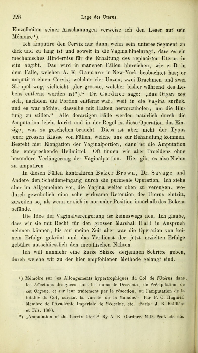 Einzelheiten seiner Anschauungen verweise ich den Leser auf sein Memoire Ich amputire den Cervix nur dann, w-enn sein unteres Segment zu dick und zu lang ist und soweit in die Vagina hineinragt, dass es ein mechanisches Hinderniss für die Erhaltung des replacirten Uterus in situ abgibt. Das wird in manchen Fällen hinreichen, wie z. B. in dem Falle, welchen A. K. Gardner in New-York beobachtet hat; er amputirte einen Cervix, welcher vier Unzen, zwei Drachmen und zwei Skrupel wog, vielleicht ,,der grösste, welcher bisher während des Le- bens entfernt worden ist^j. Dr. Gardner sagt: „das Organ zog sich, nachdem die Portion entfernt war, weit in die Yagina zurück, und es war nöthig, dasselbe mit Haken hervorzuholen, um die Blu- tung zu stillen. Alle derartigen Fälle werden natürlich durch die Amputation leicht kurirt und in der Regel ist diese Operation das Ein- zige, was zu geschehen braucht. Diess ist aber nicht der Typus jener grossen Klasse von Fällen, welche uns zur Behandlung kommen. Besteht hier Elongation der Yaginalportion, dann ist die Amputation das entsprechende Heilmittel. Oft linden wir aber Procidenz ohne besondere Yerlängerung der Vaginalportion. Hier gibt es also Nichts zu amputiren. In diesen Fällen kontrahiren Baker Brown, Dr. Savage und Andere den Scheideneingang durch die perineale Operation. Ich ziehe aber im Allgemeinen vor, die Yagina weiter oben zu verengen, wo- durch gewöhnlich eine sehr wirksame Retention des Uterus eintritt, zuweilen so, als wenn er sich in normaler Position innerhalb des Bekens befände. Die Idee der Vaginalverengerung ist keineswegs neu. Ich glaube, dass wir sie mit Recht für den grossen Marshall Hall in Anspruch nehmen können; bis auf meine Zeit aber war die Operation von kei- nem Erfolge gekrönt und das Verdienst der jetzt erzielten Erfolge gebührt ausschliesslich den metallischen Nähten. Ich will nunmehr eine kurze Skizze derjenigen Schritte geben, durch welche wir zu der hier empfohlenen Methode gelangt sind. 1) Memoire sur les Allongements hypertrophiques du Col de Tüterus dans les Aifections designees sous les noms de Descente, de Precipitation de cet Organe, et sur leur traitement par la resection, ou ramputation de la totalite du Col, suivant la variete de la Maladie.' Par P. C. Iluguier, Merabre de lAcademie Imperiale de Medecine, etc. Paris: J. ß. Bailliere et Fils. 1860. 2) „Amputation of the Cervix Uteri.'' By A. K Gardner, M.D., Prof. etc. etc.