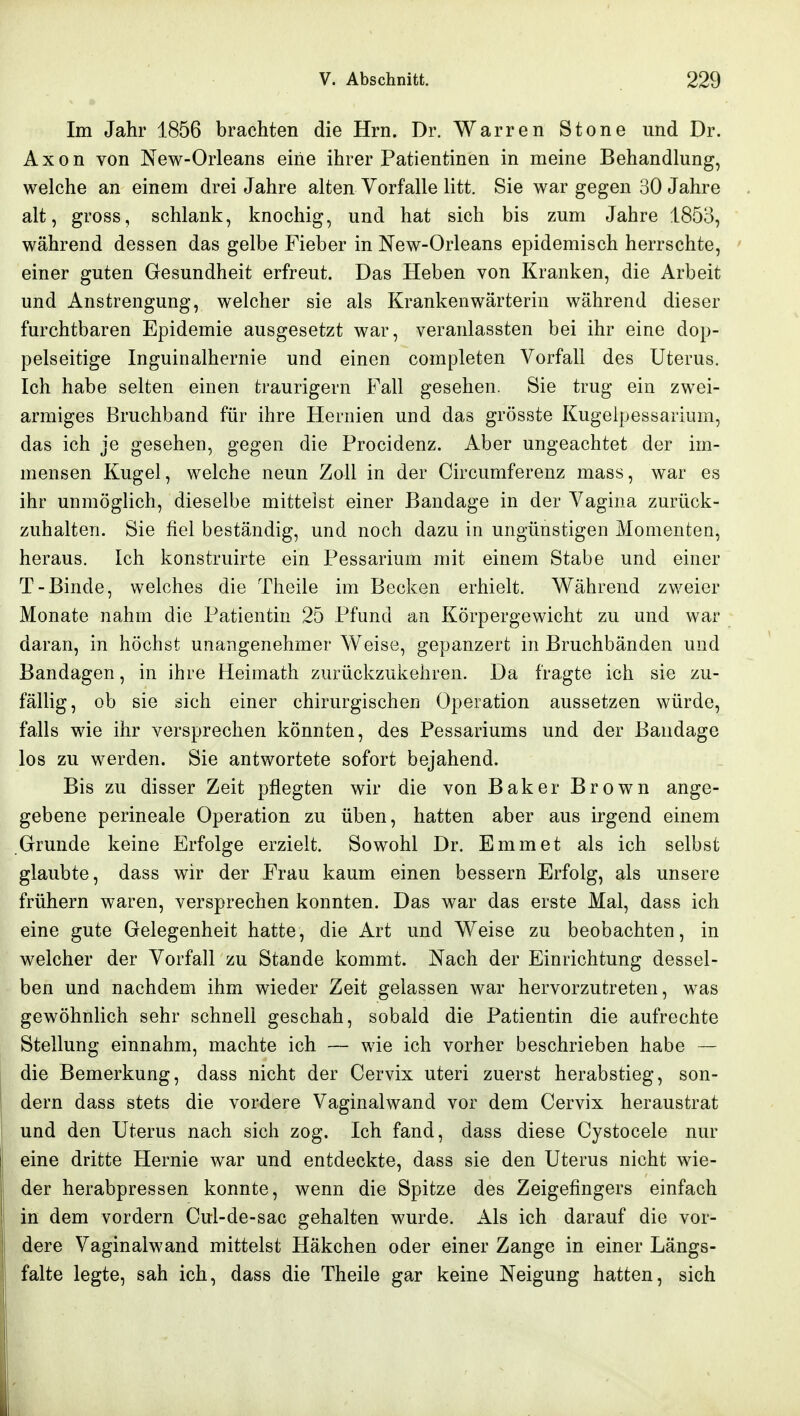 Im Jahr 1856 brachten die Hrn. Dr. Warren Stone und Dr. Axon von New-Orleans eine ihrer Patientinen in meine Behandlung, welche an einem drei Jahre alten Vorfalle litt. Sie war gegen 30 Jahre alt, gross, schlank, knochig, und hat sich bis zum Jahre 1853, während dessen das gelbe Fieber in New-Orleans epidemisch herrschte, einer guten Gesundheit erfreut. Das Heben von Kranken, die Arbeit und Anstrengung, welcher sie als Krankenwärterin während dieser furchtbaren Epidemie ausgesetzt war, veranlassten bei ihr eine dop- pelseitige Inguinalhernie und einen completen Vorfall des Uterus. Ich habe selten einen traurigem Fall gesehen. Sie trug ein zwei- armiges Bruchband für ihre Hernien und das grösste Kugeipessarium, das ich je gesehen, gegen die Procidenz. Aber ungeachtet der im- mensen Kugel, welche neun Zoll in der Circumferenz mass, war es ihr unmöglich, dieselbe mittelst einer Bandage in der Vagina zurück- zuhalten. Sie fiel beständig, und noch dazu in ungünstigen Momenten, heraus. Ich konstruirte ein Pessarium mit einem Stabe und einer T-Binde, welches die Theile im Becken erhielt. Während zweier Monate nahm die Patientin 25 Pfund an Körpergewicht zu und war daran, in höchst unangenehmer Weise, gepanzert in Bruchbänden und Bandagen, in ihre Heimath zurückzukehren. Da fragte ich sie zu- fällig, ob sie sich einer chirurgischen Operation aussetzen würde, falls wie ihr versprechen könnten, des Pessariums und der Bandage los zu werden. Sie antwortete sofort bejahend. Bis zu disser Zeit pflegten wir die von Baker Brown ange- gebene perineale Operation zu üben, hatten aber aus irgend einem Grunde keine Erfolge erzielt. Sowohl Dr. Emmet als ich selbst glaubte, dass wir der Frau kaum einen bessern Erfolg, als unsere frühern waren, versprechen konnten. Das war das erste Mal, dass ich eine gute Gelegenheit hatte, die Art und Weise zu beobachten, in welcher der Vorfall zu Stande kommt. Nach der Einrichtung dessel- ben und nachdem ihm wieder Zeit gelassen war hervorzutreten, was gewöhnhch sehr schnell geschah, sobald die Patientin die aufrechte Stellung einnahm, machte ich — wie ich vorher beschrieben habe — die Bemerkung, dass nicht der Cervix uteri zuerst herabstieg, son- dern dass stets die vordere Vaginalwand vor dem Cervix heraustrat und den Uterus nach sich zog. Ich fand, dass diese Cystocele nur eine dritte Hernie war und entdeckte, dass sie den Uterus nicht wie- der herabpressen konnte, wenn die Spitze des Zeigefingers einfach in dem vordem Cul-de-sac gehalten wurde. Als ich darauf die vor- dere Vaginalwand mittelst Häkchen oder einer Zange in einer Längs- falte legte, sah ich, dass die Theile gar keine Neigung hatten, sich