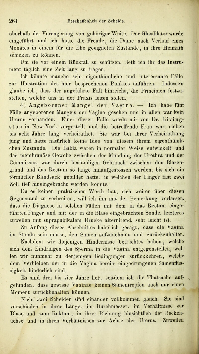 oberhalb der Verengerung von gehöriger Weite. Der Glasdilator wurde eingeführt und ich hatte die Freude, die Dame nach Verlauf eines Monates in einem für die Ehe geeigneten Zustande, in ihre Heimath schicken zu können. Um sie vor einem Rückfall zu schützen, rieth ich ihr das Instru- ment täghch eine Zeit lang zu tragen. Ich könnte manche sehr eigenthümliche und interessante Fälle zur Illustration des hier besprochenen Punktes anführen. Indessen glaube ich, dass der angeführte Fall hinreicht, die Principien festzu- stellen, welche uns in der Praxis leiten sollen. 4) Angeborener Mangel der Vagina. — Ich habe fünf Fälle angeborenen Mangels der Vagina gesehen und in allen war kein Uterus vorhanden. Einer dieser Fälle wurde mir von Dr. LiVing- st on in New-York vorgestellt und die betreffende Frau war sieben bis acht Jahre lang verheirathet. Sie war bei ihrer Verheirathung jung und hatte natürlich keine Idee von diesem ihrem eigenthümh- chen Zustande. Die Labia waren in normaler Weise entwickelt und das membranöse Gewebe zwischen der Mündung der Urethra und der Commissur, w^ar durch beständigen Gebrauch zwischen den Blasen- grund und das Rectum so lange hinaufgestossen worden, bis sich ein förmlicher Blindsack gebildet hatte, in welchen der Finger fast zwei Zoll tief hineingebracht werden konnte. Da es keinen praktischen Werth hat, sich weiter über diesen Gegenstand zu verbreiten, will ich ihn mit der Bemerkung verlassen, dass die Diagnose in solchen Fällen mit dem in das Rectum einge- führten Finger und mit der in die Blase eingebrachten Sonde, letzteres zuweilen mit suprapubikalem Drucke alternirend, sehr leicht ist. Zu Anfang dieses Abschnittes habe ich gesagt, dass die Vagina im Stande sein müsse, den Samen aufzunehmen und zurückzuhalten. Nachdem wir diejenigen Hindernisse betrachtet haben, welche sich dem Eindringen des Sperma in die Vagina entgegenstellen, wol- len wir nunmehr zu denjenigen Bedingungen zurückkehren, welche dem Verbleiben der in die Vagina bereits eingedrungenen Samenflüs- sigk-eit hinderlich sind. Es sind drei bis vier Jahre hei^, seitdem ich die Thatsache auf- gefunden , dass gewisse Vaginae keinen Samentropfen auch nur einen Moment zurückbehalten können. Nicht zwei Scheiden siftd einander vollkommen gleich. Sie sind verschieden in ihrer Länge, im Durchmesser, im Verhältnisse zur Blase und zum Rektum, in ihrer Richtung hinsichtlich der Becken- achse und in ihren Verhältnissen zur Achse des Uterus. Zuweilen