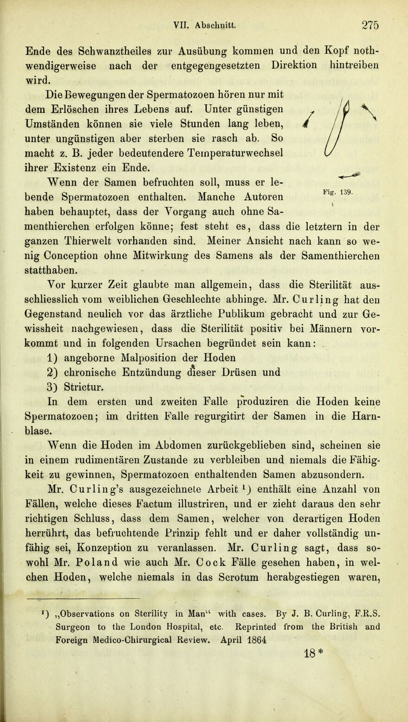 Ende des Schwanztheiles zur Ausübung kommen und den Kopf noth- wendigerweise nach der entgegengesetzten Direktion hintreiben wird. Die Bewegungen der Spermatozoen hören nur mit dem Erlöschen ihres Lebens auf. Unter günstigen Umständen können sie viele Stunden lang leben, unter ungünstigen aber sterben sie rasch ab. So macht z. B. jeder bedeutendere Temperaturwechsel ihrer Existenz ein Ende. Wenn der Samen befruchten soll, muss er le- bende Spermatozoen enthalten. Manche Autoren haben behauptet, dass der Vorgang auch ohne Sa- menthierchen erfolgen könne; fest steht es, dass die letztern in der ganzen Thierwelt vorhanden sind. Meiner Ansicht nach kann so we- nig Conception ohne Mitwirkung des Samens als der Samenthierchen statthaben. Vor kurzer Zeit glaubte man allgemein, dass die Sterilität aus- schliesslich vom weiblichen Geschlechte abhinge. Mr. Curling hat deu Gegenstand neulich vor das ärztliche Publikum gebracht und zur Ge- wissheit nachgewiesen, dass die Sterilität positiv bei Männern vor- kommt und in folgenden Ursachen begründet sein kann: 1) angeborne Malposition der Hoden 2) chronische Entzündung dieser Drüsen und 3) Strictur. In dem ersten und zweiten Falle p'roduziren die Hoden keine Spermatozoen; im dritten Falle regurgitirt der Samen in die Harn- blase. Wenn die Hoden im Abdomen zurückgeblieben sind, scheinen sie in einem rudimentären Zustande zu verbleiben und niemals die Fähig- keit zu gewinnen, Spermatozoen enthaltenden Samen abzusondern. Mr. Curling's ausgezeichnete Arbeit ^) enthält eine Anzahl von Fällen, welche dieses Factum illustriren, und er zieht daraus den sehr richtigen Schluss, dass dem Samen, welcher von derartigen Hoden herrührt, das befruchtende Prinzip fehlt und er daher vollständig un- fähig sei, Konzeption zu veranlassen. Mr. Curling sagt, dass so- wohl Mr. Poland wie auch Mr. Cock Fälle gesehen haben, in wel- chen Hoden, welche niemals in das Scrotum herabgestiegen waren. ^) „Observations on Sterility in Man'' witli cases. By J. B. Curling, F.R.S. Surgeon to the London Hospital, etc. Reprinted l'rom the British and Foreign Medico-Chirurgical Review. April 1864 18*