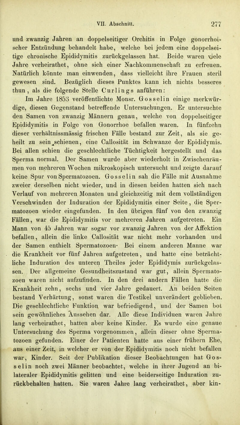 und zwanzig Jahren an doppelseitiger Orchitis in Folge gonorrhoi- scher Entzündung behandelt habe, welche bei jedem eine doppelsei- tige chronische Epididymitis zurückgelassen hat. Beide waren vjele Jahre verheirathet, ohne sich einer Nachkommenschaft zu erfreuen. Natürlich könnte man einwenden, dass vielleicht ihre Frauen steril gewesen sind. Bezüglich dieses Punktes kann ich nichts besseres thun , als die folgende Stelle Curlings anführen: Im Jahre 1853 veröffentlichte Monsr. Gosselin einige merkwür- dige, diesen Gegenstand betreffende Untersuchungen. Er untersuchte den Samen von zwanzig Männern genau, welche von doppelseitiger Epididymitis in Folge von Gonorrhoe befallen waren. In fünfzehn dieser verhältnissmässig frischen Fälle bestand zur Zeit, als sie ge- heilt zu sein ^schienen, eine Callosität im Schwänze der Epididymis. Bei allen schien die geschlechtliche Tüchtigkeit hergestellt und das Sperma normal. Der Samen wurde aber wiederholt in Zwischenräu- men von mehreren Wochen mikroskopisch untersucht und zeigte darauf keine Spur von Spermatozoon. Gosselin sah die Fälle mit Ausnahme zweier derselben nicht wieder, und in diesen beiden hatten sich nach Verlauf von mehreren Monaten und gleichzeitig mit dem vollständigen Verschwinden der Induration der Epididymitis einer Seite, die Sper- matozoon wieder eingefunden. In den übrigen fünf von den zwanzig Fällen, war die Epididymitis vor mehreren Jahren aufgetreten. Ein Mann von 45 Jahren war sogar vor zwanzig Jahren von der Affektion befallen, allein die linke Callosität war nicht mehr vorhanden und der Samen enthielt Spermatozoon- Bei einem anderen Manne war die Krankheit vor fünf Jahren aufgetreten, und hatte eine beträcht- liche Induration des unteren Theiles jeder Epididymis zurückgelas- sen. Der allgemeine Gesundheitszustand war gut, allein Spermato- zoon waren nicht aufzufinden. In den drei andern Fällen hatte die Krankheit zehn, sechs und vier Jahre gedauert. An beiden Seiten bestand Verhärtung, sonst waren die Testikel unverändert geblieben. Die geschlechtliche Funktion war befriedigend, und der Samen bot sein gewöhnliches Aussehen dar. Alle diese Individuen waren Jahre lang verheirathet, hatten aber keine Kinder. Es wurde eine genaue Untersuchung des Sperma vorgenommen, allein dieser ohne Sperma- tozoon gefunden. Einer der Patienten hatte aus einer frühern Ehe, aus einer Zeit, in welcher er von der Epididymitis noch nicht befallen war, Kinder. Seit der Publikation dieser Beobachtungen hat Gos- selin noch zwei Männer beobachtet, welche in ihrer Jugend an bi- lateraler Epididymitis gelitten und eine beiderseitige Induration zu- rückbehalten hatten. Sie waren Jahre lang verheirathet, aber kin-