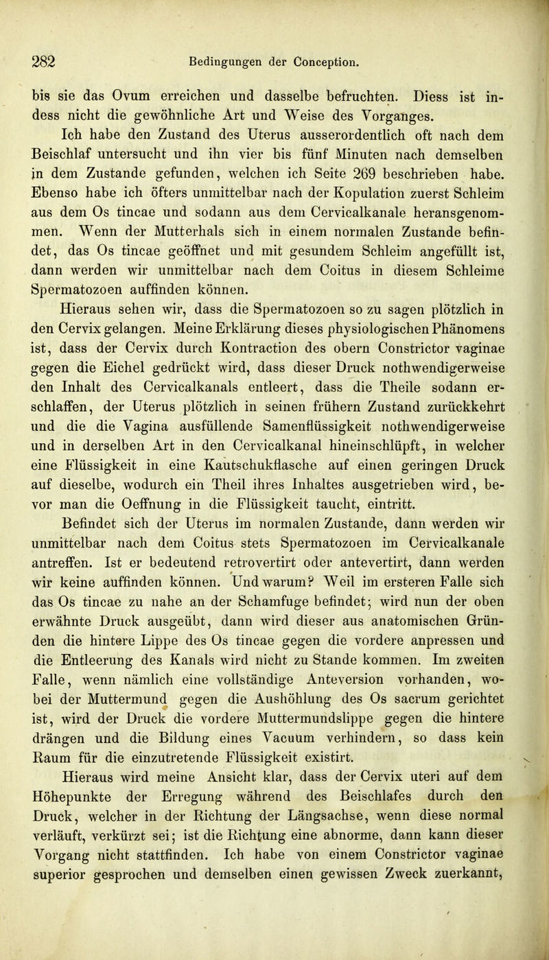 bis sie das Ovum erreichen und dasselbe befruchten. Diess ist in- dess nicht die gewöhnliche Art und Weise des Vorganges. Ich habe den Zustand des Uterus ausserordentlich oft nach dem Beischlaf untersucht und ihn vier bis fünf Minuten nach demselben in dem Zustande gefunden, welchen ich Seite 269 beschrieben habe. Ebenso habe ich öfters unmittelbar nach der Kopulation zuerst Schleim aus dem Os tincae und sodann aus dem Cervicalkanale herausgenom- men. Wenn der Mutterhals sich in einem normalen Zustande befin- det, das Os tincae geöffnet und mit gesundem Schleim angefüllt ist, dann werden wir unmittelbar nach dem Coitus in diesem Schleime Spermatozoon auffinden können. Hieraus sehen wir, dass die Spermatozoen so zu sagen plötzlich in den Cervix gelangen. Meine Erklärung dieses physiologischen Phänomens ist, dass der Cervix durch Kontraction des obern Constrictor vaginae gegen die Eichel gedrückt wird, dass dieser Druck nothwendigerweise den Inhalt des Cervicalkanals entleert, dass die Theile sodann er- schlaffen, der Uterus plötzlich in seinen frühern Zustand zurückkehrt und die die Vagina ausfüllende Samenflüssigkeit nothwendigerweise und in derselben Art in den Cervicalkanal hineinschlüpft, in welcher eine Flüssigkeit in eine Kautschukflasche auf einen geringen Druck auf dieselbe, wodurch ein Theil ihres Inhaltes ausgetrieben wird, be- vor man die Oeffnung in die Flüssigkeit taucht, eintritt. Befindet sich der Uterus im normalen Zustande, dann werden wir unmittelbar nach dem Coitus stets Spermatozoen im Cervicalkanale antreffen. Ist er bedeutend retrovertirt oder antevertirt, dann werden wir keine auffinden können. Und warum? Weil im ersteren Falle sich das Os tincae zu nahe an der Schamfuge befindet; wird nun der oben erwähnte Druck ausgeübt, dann wird dieser aus anatomischen Grün- den die hintere Lippe des Os tincae gegen die vordere anpressen und die Entleerung des Kanals wird nicht zu Stande kommen. Im zweiten Falle, wenn nämlich eine vollständige Anteversion vorhanden, wo- bei der Muttermund gegen die Aushöhlung des Os sacrum gerichtet ist, wird der Druck die vordere Muttermundshppe gegen die hintere drängen und die Bildung eines Vacuum verhindern, so dass kein Raum für die einzutretende Flüssigkeit existirt. Hieraus wird meine Ansicht klar, dass der Cervix uteri auf dem Höhepunkte der Erregung während des Beischlafes durch den Druck, welcher in der Richtung der Längsachse, wenn diese normal verläuft, verkürzt sei; ist die Richtung eine abnorme, dann kann dieser Vorgang nicht stattfinden. Ich habe von einem Constrictor vaginae superior gesprochen und demselben einen gewissen Zweck zuerkannt,