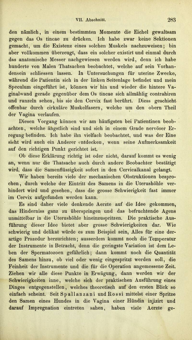 den nämlich, in einem bestimmten Momente die Eichel gewaltsam gegen das Os tincae zu drücken. Ich habe zwar keine Sektionen gemacht, um die Existenz eines solchen Muskels nachzuweisen; bin aber vollkommen überzeugt, dass ein solcher existirt und einmal durch das anatomische Messer nachgewiesen werden wird, denn ich habe hunderte von Malen Thatsachen beobachtet, welche auf sein Vorhan- densein schliessen lassen. In Untersuchungen für uterine Zwecke, während die Patientin sich in der linken Seitenlage befindet und mein Speculum eingeführt ist, können wir hin und wieder die hintere Va- ginalwand gerade gegenüber dem Os tincae sich allmählig contrahiren und runzeln sehen, bis sie den Cervix fast berührt. Diess geschieht offenbar durch cirkuläre Muskelfasern, welche um den obern Theil der Vagina verlaufen. Diesen Vorgang können wir am häufigsten bei Fatientinen beob- achten, welche ängstlich sind und sich in einem Grade nervöser Er- regung befinden. Ich habe ihn vielfach beobachtet, und was der Eine sieht wird auch ein Anderer entdecken, wenn seine Aufmerksamkeit auf den richtigen Punkt gerichtet ist. Ob diese Erklärung richtig ist oder nicht, darauf kommt es wenig an, wenn nur die Thatsache auch durch andere Beobachter bestätigt wird, dass die Samenflüssigkeit sofort in den Cervicalkanal gelangt. Wir haben bereits viele der mechanischen Obstruktionen bespro- chen, durch welche der Eintritt des Samens in die Uterushöhle ver- hindert wird und gesehen, dass die grosse Schwierigkeit fast immer im Cervix aufgefunden werden kann. Es sind daher viele denkende Aerzte auf die Idee gekommen, das Hinderniss ganz zu überspringen und das befruchtende Agens unmittelbar in die Uterushöhle hineinzuspritzen. Die praktische Aus- führung dieser Idee bietet aber grosse Schwierigkeiten dar. Wie schwierig und delikat würde es zum Beispiel sein, Alles für eine der- artige Prozedur herzurichten; ausserdem kommt noch die Temperatur der Instrumente in Betracht, denn die geringste Variation ist dem Le- ben der Spermatozoon gefährlich; dann kommt noch die Quantität des Samens hinzu, ob viel oder wenig eingespritzt werden soll, die Feinheit der Instrumente und die für die Operation angemessene Zeit. Ziehen wir alle diese Punkte in Erwägung, dann werden wir der Schwierigkeiten inne, welche sich der praktischen Ausführung eines Dinges entgegenstellen, welches theoretisch auf den ersten Blick so einfach scheint. Seit Spallanzani undRossi mittelst einer Spritze den Samen eines Hundes in die Vagina einer Hündin injizirt und darauf Impregnation eintreten sahen, haben viele Aerzte ge-