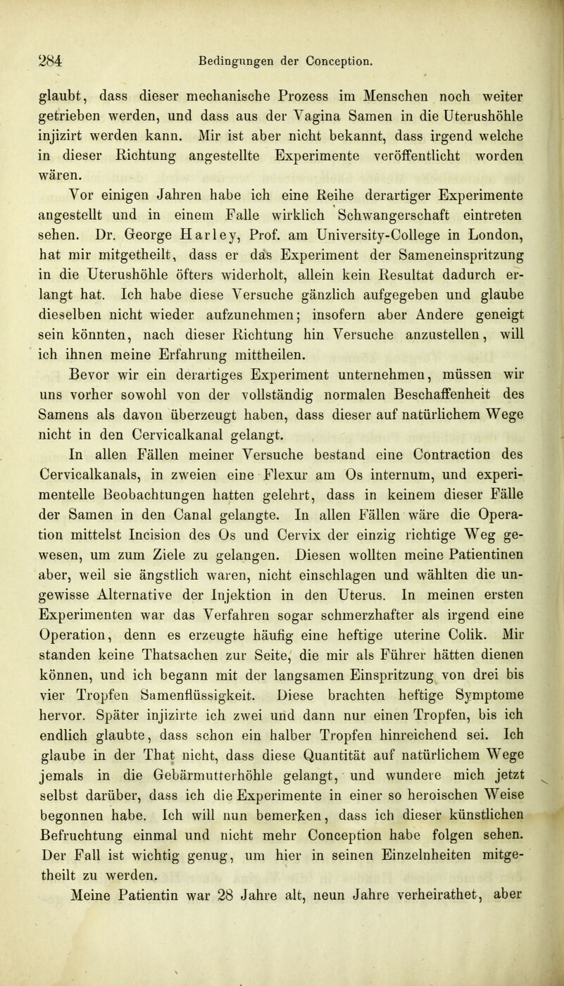 glaubt, dass dieser mechanische Prozess im Menschen noch weiter getrieben werden, und dass aus der Vagina Samen in die Uterushöhle injizirt werden kann. Mir ist aber nicht bekannt, dass irgend welche in dieser Richtung angestellte Experimente veröffentlicht worden wären. Yor einigen Jahren habe ich eine Reihe derartiger Experimente angestellt und in einem Falle wirklich Schwangerschaft eintreten sehen. Dr. George Harley, Prof. am University-College in London, hat mir mitgetheilt, dass er das Experiment der Sameneinspritzung in die Uterushöhle öfters widerholt, allein kein Resultat dadurch er- langt hat. Ich habe diese Versuche gänzlich aufgegeben und glaube dieselben nicht wieder aufzunehmen; insofern aber Andere geneigt sein könnten, nach dieser Richtung hin Versuche anzustellen, will ich ihnen meine Erfahrung mittheilen. Bevor wir ein derartiges Experiment unternehmen, müssen wir uns vorher sowohl von der vollständig normalen Beschaffenheit des Samens als davon überzeugt haben, dass dieser auf natürlichem Wege nicht in den Cervicalkanal gelangt. In allen Fällen meiner Versuche bestand eine Contraction des Cervicalkanals, in zweien eine Flexur am Os internum, und experi- mentelle Beobachtungen hatten gelehrt, dass in keinem dieser Fälle der Samen in den Canal gelangte. In allen Fällen wäre die Opera- tion mittelst Incision des Os und Cervix der einzig richtige Weg ge- wesen, um zum Ziele zu gelangen. Diesen wollten meine Patientinen aber, weil sie ängstlich waren, nicht einschlagen und wählten die un- gewisse Alternative der Injektion in den Uterus. In meinen ersten Experimenten war das Verfahren sogar schmerzhafter als irgend eine Operation, denn es erzeugte häufig eine heftige uterine Colik. Mir standen keine Thatsachen zur Seite, die mir als Führer hätten dienen können, und ich begann mit der langsamen Einspritzung von drei bis vier Tropfen Samenflüssigkeit. Diese brachten heftige Symptome hervor. Später injizirte ich zwei und dann nur einen Tropfen, bis ich endlich glaubte, dass schon ein halber Tropfen hinreichend sei. Ich glaube in der That nicht, dass diese Quantität auf natürlichem Wege jemals in die Gebärmutterhöhle gelangt, und wundere mich jetzt selbst darüber, dass ich die Experimente in einer so heroischen Weise begonnen habe. Ich will nun bemerken, dass ich dieser künstlichen Befruchtung einmal und nicht mehr Conception habe folgen sehen. Der Fall ist wichtig genug, um hier in seinen Einzelnheiten mitge- theilt zu werden. Meine Patientin war 28 Jahre alt, neun Jahre verheirathet, aber