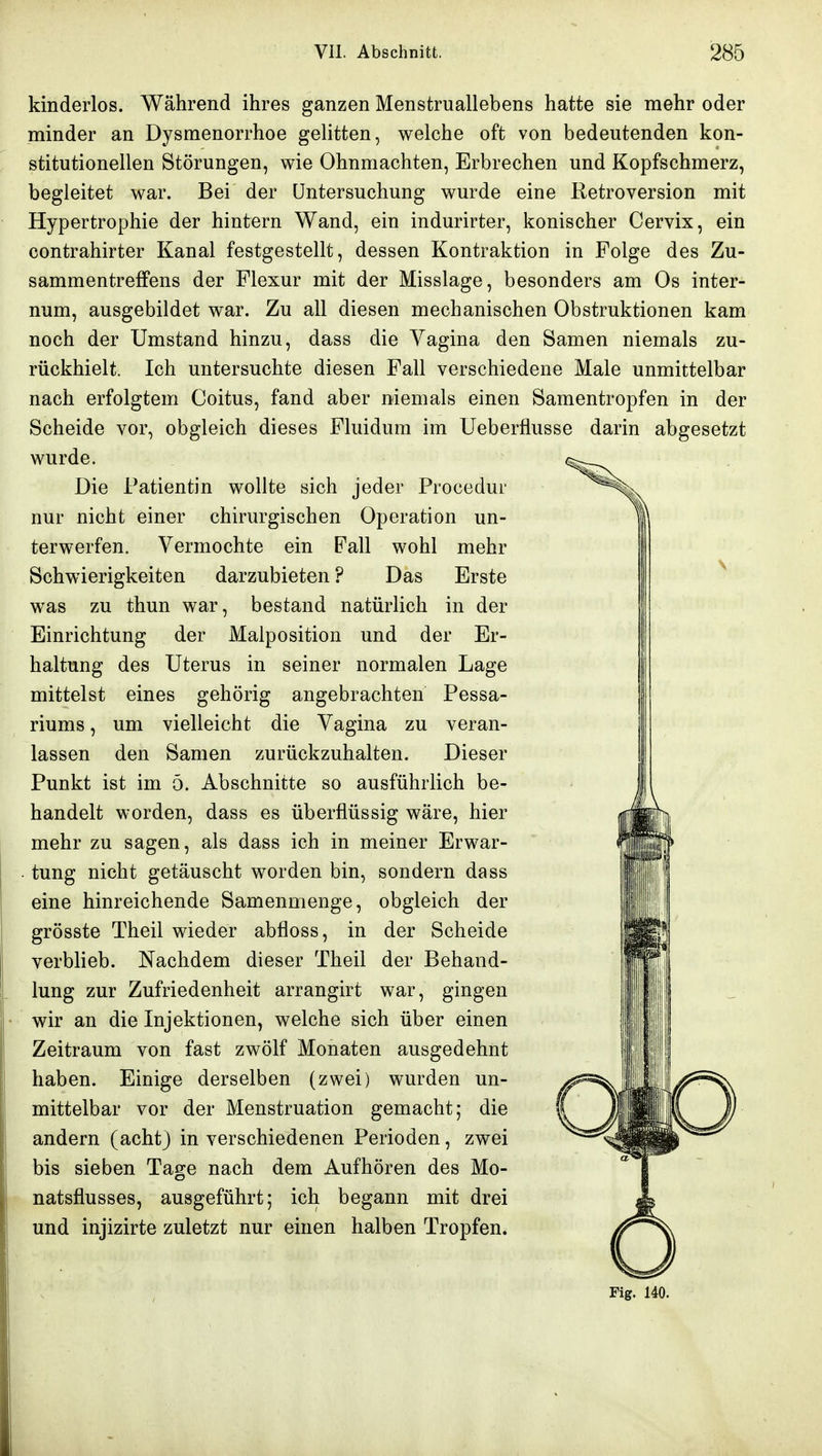 kinderlos. Während ihres ganzen Menstruallebens hatte sie mehr oder minder an Dysmenorrhoe gelitten, welche oft von bedeutenden kon- stitutionellen Störungen, wie Ohnmächten, Erbrechen und Kopfschmerz, begleitet war. Bei der Untersuchung wurde eine Ketroversion mit Hypertrophie der hintern Wand, ein indurirter, konischer Cervix, ein contrahirter Kanal festgestellt, dessen Kontraktion in Folge des Zu- sammentreffens der Flexur mit der Misslage, besonders am Os inter- num, ausgebildet war. Zu all diesen mechanischen Obstruktionen kam noch der Umstand hinzu, dass die Vagina den Samen niemals zu- rückhielt. Ich untersuchte diesen Fall verschiedene Male unmittelbar nach erfolgtem Coitus, fand aber niemals einen Samentropfen in der Scheide vor, obgleich dieses Fluidum im Ueberflusse darin abgesetzt wurde. Die Patientin wollte sich jeder Procedur nur nicht einer chirurgischen Operation un- terwerfen. Vermochte ein Fall wohl mehr Schwierigkeiten darzubieten? Das Erste was zu thun war, bestand natürlich in der Einrichtung der Malposition und der Er- haltung des Uterus in seiner normalen Lage mittelst eines gehörig angebrachten Pessa- riums, um vielleicht die Vagina zu veran- lassen den Samen zurückzuhalten. Dieser Punkt ist im ö. Abschnitte so ausführlich be- handelt worden, dass es überflüssig wäre, hier mehr zu sagen, als dass ich in meiner Erwar- tung nicht getäuscht worden bin, sondern dass eine hinreichende Samenmenge, obgleich der grösste Theil wieder abfloss, in der Scheide verblieb. Nachdem dieser Theil der Behand- lung zur Zufriedenheit arrangirt war, gingen wir an die Injektionen, welche sich über einen Zeitraum von fast zwölf Monaten ausgedehnt haben. Einige derselben (zwei) wurden un- mittelbar vor der Menstruation gemacht; die andern (acht) in verschiedenen Perioden, zwei bis sieben Tage nach dem Aufhören des Mo- natsflusses, ausgeführt; ich begann mit drei und injizirte zuletzt nur einen halben Tropfen. Fig. 140.