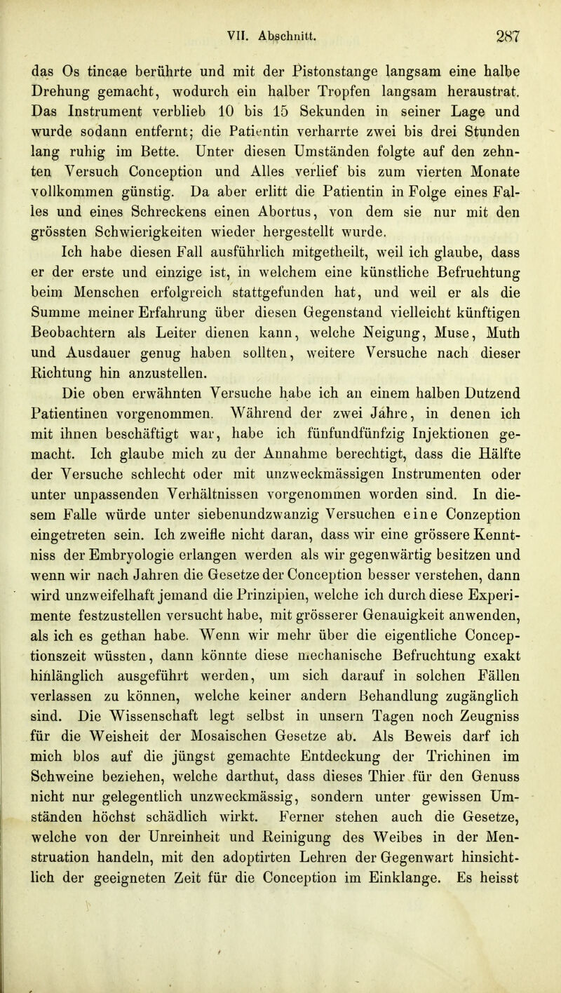 das Os tincae berührte und mit der Pistonstange langsam eine halbe Drehung gemacht, wodurch ein halber Tropfen langsam heraustrat. Das Instrument verblieb 10 bis 15 Sekunden in seiner Lage und wurde sodann entfernt; die Patientin verharrte zwei bis drei Stunden lang ruhig im Bette. Unter diesen Umständen folgte auf den zehn- ten Versuch Conception und Alles verlief bis zum vierten Monate vollkommen günstig. Da aber erlitt die Patientin in Folge eines Fal- les und eines Schreckens einen Abortus, von dem sie nur mit den grössten Schwierigkeiten wieder hergestellt wurde. Ich habe diesen Fall ausführlich mitgetheilt, weil ich glaube, dass er der erste und einzige ist, in welchem eine künstliche Befruchtung beim Menschen erfolgreich stattgefunden hat, und weil er als die Summe meiner Erfahrung über diesen Gegenstand vielleicht künftigen Beobachtern als Leiter dienen kann, welche Neigung, Muse, Muth und Ausdauer genug haben sollten, weitere Versuche nach dieser Richtung hin anzustellen. Die oben erwähnten Versuche habe ich an einem halben Dutzend Patientinen vorgenommen. Während der zwei Jahre, in denen ich mit ihnen beschäftigt war, habe ich fünfundfünfzig Injektionen ge- macht. Ich glaube mich zu der Annahme berechtigt, dass die Hälfte der Versuche schlecht oder mit unzweckmässigen Instrumenten oder unter unpassenden Verhältnissen vorgenommen worden sind. In die- sem Falle würde unter siebenundzwanzig Versuchen eine Conzeption eingetreten sein. Ich zweifle nicht daran, dass wir eine grössere Kennt- niss der Embryologie erlangen werden als wir gegenwärtig besitzen und wenn wir nach Jahren die Gesetze der Conception besser verstehen, dann wird unzweifelhaft jemand die Prinzipien, welche ich durch diese Experi- mente festzustellen versucht habe, mit grösserer Genauigkeit anwenden, als ich es gethan habe. Wenn wir mehr über die eigentliche Concep- tionszeit wüssten, dann könnte diese mechanische Befruchtung exakt hinlänglich ausgeführt werden, um sich darauf in solchen Fällen verlassen zu können, welche keiner andern Behandlung zugänglich sind. Die Wissenschaft legt selbst in unsern Tagen noch Zeugniss für die Weisheit der Mosaischen Gesetze ab. Als Beweis darf ich mich blos auf die jüngst gemachte Entdeckung der Trichinen im Schweine beziehen, welche darthut, dass dieses Thier für den Genuss nicht nur gelegentlich unzweckmässig, sondern unter gewissen Um- ständen höchst schädlich wirkt. Ferner stehen auch die Gesetze, welche von der Unreinheit und Reinigung des Weibes in der Men- struation handeln, mit den adoptirten Lehren der Gegenwart hinsicht- lich der geeigneten Zeit für die Conception im Einklänge. Es heisst