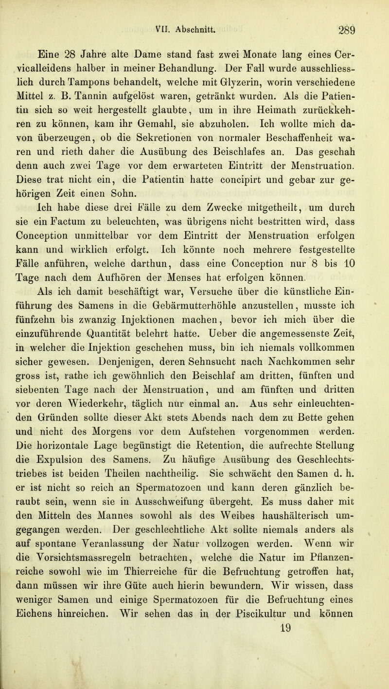 Eine 28 Jahre alte Dame stand fast zwei Monate lang eines Cer- vicalleidens halber in meiner Behandlung. Der Fall wurde ausschliess- lich durch Tampons behandelt, welche mit Glyzerin, worin verschiedene Mittel z. B. Tannin aufgelöst waren, getränkt wurden. Als die Patien- tin sich so weit hergestellt glaubte, um in ihre Heimath zurückkeh- ren zu können, kam ihr Gemahl, sie abzuholen. Ich wollte mich da- von überzeugen, ob die Sekretionen von normaler Beschaffenheit wa- ren und rieth daher die Ausübung des Beischlafes an. Das geschah denn auch zwei Tage vor dem erwarteten Eintritt der Menstruation. Diese trat nicht ein, die Patientin hatte concipirt und gebar zur ge- hörigen Zeit einen Sohn. Ich habe diese drei Fälle zu dem Zwecke mitgetheilt, um durch sie ein Factum zu beleuchten, was übrigens nicht bestritten wird, dass Conception unmittelbar vor dem Eintritt der Menstruation erfolgen kann und wirklich erfolgt. Ich könnte noch mehrere festgestellte Fälle anführen, welche darthun, dass eine Conception nur 8 bis 10 Tage nach dem Aufhören der Menses hat erfolgen können. Als ich damit beschäftigt war, Versuche über die künstliche Ein- führung des Samens in die Gebärmutterhöhle anzustellen, musste ich fünfzehn bis zwanzig Injektionen machen, bevor ich mich über die einzuführende Quantität belehrt hatte. lieber die angemessenste Zeit, in welcher die Injektion geschehen muss, bin ich niemals vollkommen sicher gewesen. Denjenigen, deren Sehnsucht nach Nachkommen sehr gross ist, rathe ich gewöhnlich den Beischlaf am dritten, fünften und siebenten Tage nach der Menstruation, und am fünften und dritten vor deren Wiederkehr, täglich nur einmal an. Aus sehr einleuchten- den Gründen sollte dieser Akt stets Abends nach dem zu Bette gehen und nicht des Morgens vor dem Aufstehen vorgenommen vverden. Die horizontale Lage begünstigt die Retention, die aufrechte Stellung die Expulsion des Samens. Zu häufige Ausübung des Geschlechts- triebes ist beiden Theilen nachtheilig. Sie schwächt den Samen d. h. er ist nicht so reich an Spermatozoen und kann deren gänzlich be- raubt sein, wenn sie in Ausschweifung übergeht. Es muss daher mit den Mitteln des Mannes sowohl als des Weibes haushälterisch um- gegangen werden. Der geschlechtliche Akt sollte niemals anders als auf spontane Veranlassung der Natur vollzogen werden. Wenn wir die Vorsichtsmassregeln betrachten, welche die Natur im Pflanzen- reiche sowohl wie im Thierreiche für die Befruchtung getroffen hat, dann müssen wir ihre Güte auch hierin bewundern. Wir wissen, dass weniger Samen und einige Spermatozoen für die Befruchtung eines Eichens hinreichen. Wir sehen das in der Piscikultur und können 19