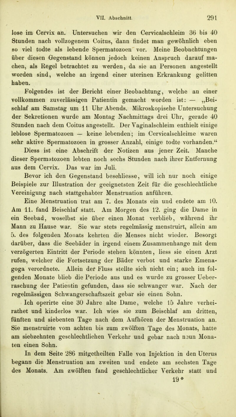 lose im Cervix an. Untersuchen wir den Cervicalschleim 36 bis 40 Stunden nach vollzogenem Coitus, dann findet man gewöhnlich eben so viel todte als lebende Spermatozoon vor. Meine Beobachtungen über diesen Gegenstand können jedoch keinen Anspruch darauf ma- chen, als Regel betrachtet zu w^erden, da sie an Personen angestellt worden sind, welche an irgend einer uterinen Erkrankung gelitten haben. Folgendes ist der Bericht einer Beobachtung, welche an einer vollkommen zuverlässigen Patientin gemacht worden ist: — ^^Bei- schlaf am Samstag um 11 Uhr Abends. Mikroskopische Untersuchung der Sekretionen wurde am Montag ^vachmittags drei Uhr, gerade 40 Stunden nach dem Coitus angestellt. Der Vaginalschleim enthielt einige leblose Spermatozoon — keine lebenden; im Cervicalschleime waren sehr aktive Spermatozoon in grosser Anzahl, einige todte vorhanden.'' Diess ist eine Abschrift der Notizen aus jener Zeit. Manche dieser Spermatozoon lebten noch sechs Stunden nach ihrer Entfernung aus dem Cervix. Das war im Juli. Bevor ich den Gegenstand beschliesse, will ich nur noch einige Beispiele zur Illustration der geeignetsten Zeit für die geschlechtliche Vereinigung nach stattgehabter Menstruation anführen. Eine Menstruation trat am 7. des Monats ein und endete am lO. Am 11. fand Beischlaf statt. Am Morgen des 12. ging die Dame in ein Seebad, woselbst sie über einen Monat verblieb, während ihr Mann zu Hause war. Sie war stets regelmässig menstruirt, allein am 0. des folgenden Monats kehrten die Menses nicht wieder. Besorgt darüber, dass die Seebäder in irgend einem Zusammenhange mit dem verzögerten Eintritt der Periode stehen könnten, liess sie einen Arzt rufen, welcher die Fortsetzung der Bäder verbot und starke Emena- goga verordnete. Allein der Fluss stellte sich nicht ein; auch im fol- genden Monate blieb die Periode aus und es wurde zu grosser Ueber- raschung der Patientin gefunden, dass sie schwanger war. Nach der regelmässigen Schwangerschaftszeit gebar sie einen Sohn. Ich operirte eine 30 Jahre alte Dame, welche 15 Jahre verhei- rathet und kinderlos war. Ich wies sie zum Beischlaf am dritten, fünften und siebenten Tage nach dem Aufhören der Menstruation an. Sie menstruirte vom achten bis zum zwölften Tage des Monats, hatte am siebzehnten geschlechtlichen Verkehr und gebar nach n3un Mona- ten einen Sohn. In dem Seite 286 mitgetheilten Falle von Injektion in den Uterus begann die Menstruation am zweiten und endete am sechsten Tage des Monats. Am zwölften fand geschlechtlicher Verkehr statt und 19*