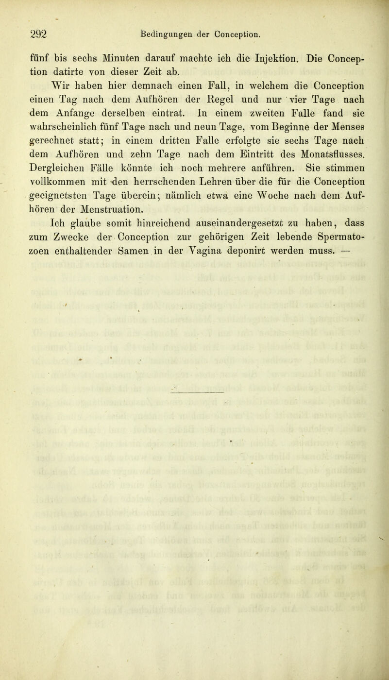 fünf bis sechs Minuten darauf machte ich die Injektion. Die Concep- tion datirte von dieser Zeit ab. Wir haben hier demnach einen Fall, in welchem die Conception einen Tag nach dem Aufhören der Regel und nur vier Tage nach dem Anfange derselben eintrat. In einem zweiten Falle fand sie wahrscheinlich fünf Tage nach und neun Tage, vom Beginne der Menses gerechnet statt; in einem dritten Falle erfolgte sie sechs Tage nach dem Aufhören und zehn Tage nach dem Eintritt des Monatsflusses. Dergleichen Fälle könnte ich noch mehrere anführen. Sie stimmen vollkommen mit den herrschenden Lehren über die für die Conception geeignetsten Tage überein; nämlich etwa eine Woche nach dem Auf- hören der Menstruation. Ich glaube somit hinreichend auseinandergesetzt zu haben, dass zum Zwecke der Conception zur gehörigen Zeit lebende Spermato- zoon enthaltender Samen in der Vagina deponirt werden muss. —