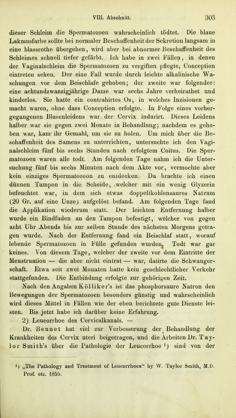 dieser Schleim die Spermatozoen wahrscheinlich tödtet. Die blaue Lakmusfarbe sollte bei normaler Beschaffenheit der Sekretion langsam in eine blassrothe übergehen, wird aber bei abnormer Beschaffenheit des Schleimes schnell tiefer gefärbt. Ich habe in zwei Fällen, in denen der Yaginalschleim die Spermatozoen zu vergiften pflegte, Conception eintreten sehen. Der eine Fall wurde durch leichte alkalinische Wa- schungen vor dem Beischlafe gehoben; der zweite war folgender: eine achtundzwanzigjährige Dame war sechs Jahre verheirathet und kinderlos. Sie hatte ein contrahirtes Os, in welches Inzisionen ge- macht waren, ohne dass Conception erfolgte. In Folge eines vorher- gegangenen Blasenleidens war der Cervix indurirt. Dieses Leidens halber war sie gegen zwei Monate in Behandlung; nachdem es geho- ben war, kam' ihr Gemahl, um sie zu holen. Um mich über die Be- schaffenheit des Samens zu unterrichten, untersuchte ich den Vagi- nalschleim fünf bis sechs Stunden nach erfolgtem Coitus. Die Sper- matozoen waren alle todt. Am folgenden Tage nahm ich die Unter- suchung fünf bis sechs Minuten nach dem Akte vor, vermochte aber kein einziges Spermatozoon zu entdecken. Da brachte ich einen dünnen Tampon in die Scheide, .welcher mit ein wenig Glyzerin befeuchtet war, in dem sich etwas doppeltkohlensaures Natrum (20 Gr. auf eine Unzej aufgelöst befand. Am folgenden Tage fand die Applikation wiederum statt. Der leichten Entfernung halber wurde ein Bindfaden an den Tampon befestigt, welcher von gegen acht Uhr Abends bis zur selben Stunde des nächsten Morgens getra- gen wurde. Nach der Entfernung fand ein Beischlaf statt, worauf lebende Spermatozoen in Fülle gefunden wurden. Todt war gar keines. Von diesem Tage, welcher der zweite vor dem Eintritte der Menstruation — die aber nicht eintrat — war, datirte die Schwanger- schaft. Etwa seit zwei Monaten hatte kein geschlechtlicher Verkehr stattgefunden. Die Entbindung erfolgte zur gehörigen Zeit. Nach den Angaben K öl Iiker's ist das phosphorsaure Natron den Bewegungen der Spermatozoen besonders günstig und wahrscheinlich wird dieses Mittel in Fällen wie der eben berichtete gute Dienste lei- sten. Bis jetzt habe ich darüber keine Erfahrung. 2) Leucorrhoe des Cervicalkanals. — Dr. ßennet hat viel zur Verbesserung der Behandlung der Krankheiten des Cervix uteri beigetragen, und die Arbeiten Dr. T ay- lor Smith's über die Pathologie der Leucorrhoe ^) sind von der ^) „The Pathology and Treatment of Leucorrhoea by W. Taylor Smith, M.D. Prof. etc. 1855.