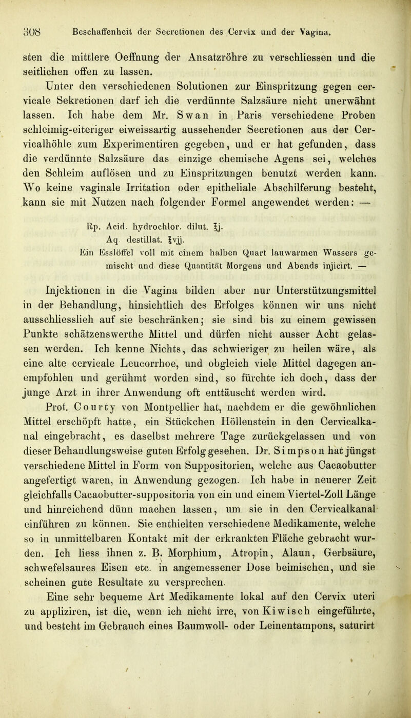 sten die mittlere Oeffnung der Ansatzröhre zu verschliessen und die seitlichen offen zu lassen. Unter den verschiedenen Solutionen zur Einspritzung gegen cer- vicale Sekretionen darf ich die verdünnte Salzsäure nicht unerwähnt lassen. Ich habe dem Mr. Swan in Paris verschiedene Proben schleimig-eiteriger eiv^eissartig aussehender Secretionen aus der Cer- vicalhöhle zum Experimentiren gegeben, und er hat gefunden, dass die verdünnte Salzsäure das einzige chemische Agens sei, v^elches den Schleim auflösen und zu Einspritzungen benutzt Vierden kann. Wo keine vaginale Irritation oder epitheliale Abschilferung besteht, kann sie mit Nutzen nach folgender Formel angewendet werden: — Rp. Acid. hydrochlor. dilut. Ij. Aq. destillat. |vjj. Ein Esslöffel voll mit einem halben (^uart lauwarmen Wassers ge- mischt und diese Quantität Morgens und Abends injicirt. — Injektionen in die Vagina bilden aber nur Unterstützungsmittel in der Behandlung, hinsichtlich des Erfolges können wir uns nicht ausschliesslich auf sie beschränken; sie sind bis zu einem gewissen Punkte schätzenswerthe Mittel und dürfen nicht ausser Acht gelas- sen werden. Ich kenne Nichts, das schwieriger zu heilen wäre, als eine alte cervicale Leucorrhoe, und obgleich viele Mittel dagegen an- empfohlen und gerühmt worden sind, so fürchte ich doch, dass der junge Arzt in ihrer Anwendung oft enttäuscht werden wird. Prof. Courty von Montpellier hat, nachdem er die gewöhnlichen Mittel erschöpft hatte, ein Stückchen Höllenstein in den Cervicalka- nal eingebracht, es daselbst mehrere Tage zurückgelassen und von dieser Behandlungsweise guten Erfolg gesehen. Dr. Simpson hat jüngst verschiedene Mittel in Form von Suppositorien, welche aus Cacaobutter angefertigt waren, in Anwendung gezogen. Ich habe in neuerer Zeit gleichfalls Cacaobutter-suppositoria von ein und einem Viertel-Zoll Länge und hinreichend dünn machen lassen, um sie in den Cervicalkanal einführen zu können. Sie enthielten verschiedene Medikamente, welche so in unmittelbaren Kontakt mit der erkrankten Fläche gebracht wur- den. Ich Hess ihnen z. B. Morphium, Atropin, Alaun, Gerbsäure, schwefelsaures Eisen etc. in angemessener Dose beimischen, und sie scheinen gute Resultate zu versprechen. Eine sehr bequeme Art Medikamente lokal auf den Cervix uteri zu appliziren, ist die, wenn ich nicht irre, von Kiwisch eingeführte, und besteht im Gebrauch eines Baumwoll- oder Leinentampons, saturirt