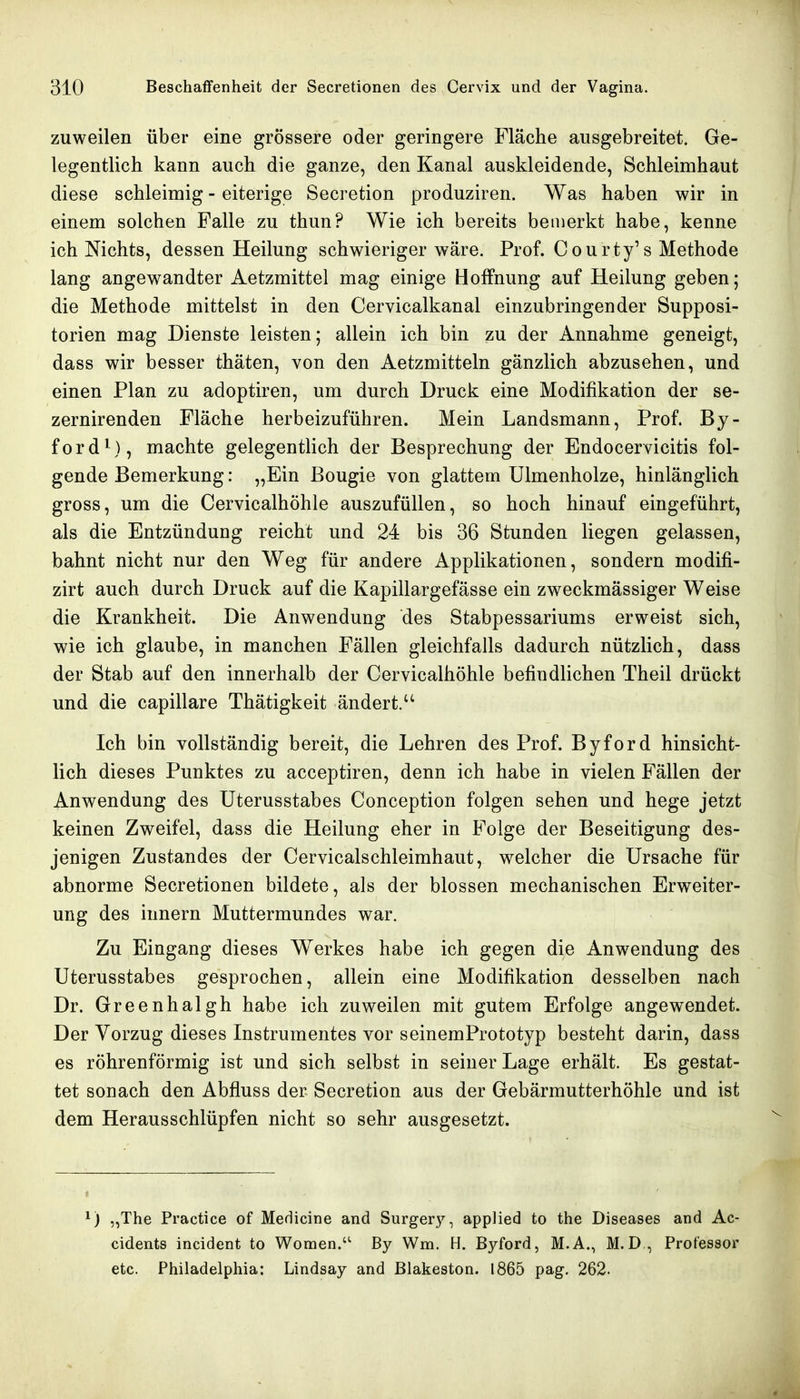 zuweilen über eine grössere oder geringere Fläche ausgebreitet. Ge- legentlich kann auch die ganze, den Kanal auskleidende, Schleimhaut diese schleimig - eiterige Secretion produziren. Was haben wir in einem solchen Falle zu thun? Wie ich bereits bemerkt habe, kenne ich Nichts, dessen Heilung schwieriger wäre. Prof. Courty's Methode lang angewandter Aetzraittel mag einige Boffnung auf Heilung geben; die Methode mittelst in den Cervicalkanal einzubringender Supposi- torien mag Dienste leisten; allein ich bin zu der Annahme geneigt, dass wir besser thäten, von den Aetzmitteln gänzlich abzusehen, und einen Plan zu adoptiren, um durch Druck eine Modifikation der se- zernirenden Fläche herbeizuführen. Mein Landsmann, Prof. By- ford'^), machte gelegentlich der Besprechung der Endocervicitis fol- gende Bemerkung: „Ein Bougie von glattem Ulmenholze, hinlänglich gross, um die Cervicalhöhle auszufüllen, so hoch hinauf eingeführt, als die Entzündung reicht und 24 bis 36 Stunden liegen gelassen, bahnt nicht nur den Weg für andere Applikationen, sondern modifi- zirt auch durch Druck auf die Kapillargefässe ein zweckmässiger Weise die Krankheit. Die Anwendung des Stabpessariums erweist sich, wie ich glaube, in manchen Fällen gleichfalls dadurch nützlich, dass der Stab auf den innerhalb der Cervicalhöhle befindlichen Theil drückt und die capillare Thätigkeit ändert. Ich bin vollständig bereit, die Lehren des Prof. Byford hinsicht- lich dieses Punktes zu acceptiren, denn ich habe in vielen Ställen der Anwendung des Uterusstabes Conception folgen sehen und hege jetzt keinen Zweifel, dass die Heilung eher in Folge der Beseitigung des- jenigen Zustandes der Cervicalschleimhaut, welcher die Ursache für abnorme Secretionen bildete, als der blossen mechanischen Erweiter- ung des Innern Muttermundes war. Zu Eingang dieses Werkes habe ich gegen die Anwendung des Uterusstabes gesprochen, allein eine Modifikation desselben nach Dr. Greenhalgh habe ich zuweilen mit gutem Erfolge angewendet. Der Vorzug dieses Instrumentes vor seinemPrototyp besteht darin, dass es röhrenförmig ist und sich selbst in seiner Lage erhält. Es gestat- tet sonach den Abfluss der Secretion aus der Gebärmutterhöhle und ist dem Herausschlüpfen nicht so sehr ausgesetzt. ) „The Practica of Medicine and Surgery, applied to the Diseases and Ac- cidents incident to Women.'' By Wm. H. Byford, M.A., M.D , Professor etc. Philadelphia: Lindsay and Blakeston. 1865 pag. 262.