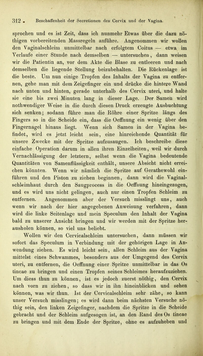 sprochen und es ist Zeit, dass ich nunmehr Etwas über die dazu nÖ- thigen vorbereitenden Massregeln anführe. Angenommen wir wollen den Vaginalschleim unmittelbar nach erfolgtem Coitus — etwa im Verlaufe einer Stunde nach demselben — untersuchen, dann weisen wir die Patientin an, vor dem Akte die Blase zu entleeren und nach demselben die liegende Stellung beizubehalten. Die Rückenlage ist die beste. Um nun einige Tropfen des Inhalts der Vagina zu entfer- nen, gehe man mit dem Zeigefinger ein und drücke die hintere Wand nach unten und hinten, gerade unterhalb des Cervix uteri, und halte sie eine bis zwei Minuten lang in dieser Lage. Der Samen wird nothwendiger Weise in die durch diesen Druck erzeugte Ausbuchtung sich senken; sodann führe man die Röhre einer Spritze längs des Fingers so in die Scheide ein, dass die Oeffnung ein wenig über den Fingernagel hinaus liegt. Wenn sich Samen in der Vagina be- findet, wird es jetzt leicht sein, eine hinreichende Quantität für unsere Zwecke mit der Spritze aufzusaugen. Ich beschreibe diese einfache Operation darum in allen ihren Einzelheiten, weil wir durch Vernachlässigung der letztern, selbst wenn die Vagina bedeutende Quantitäten von Samenflüssigkeit enthält, unsere Absicht nicht errei- chen könnten. Wenn wir nämlich die Spritze auf Gerathewohl ein- führen und den Piston zu ziehen beginnen, dann wird die Vaginal- schleimhaut durch den Saugprocess in die Oeffnung hineingezogen, und es wird uns nicht gelingen, auch nur einen Tropfen Schleim zu entfernen. Angenommen aber der Versuch misslingt uns, auch wenn wir nach der hier angegebenen Anweisung verfahren, dann wird die linke Seitenlage und mein Speculum den Inhalt der Vagina bald zu unserer Ansicht bringen und wir werden mit der Spritze her- ausholen können, so viel uns beliebt. Wollen wir den Cervicalschleim untersuchen, dann müssen wir sofort das Speculum in Verbindung mit der gehörigen Lage in An- wendung ziehen. Es wird leicht sein, allen Schleim aus der Vagina mittelst eines Schwammes, besonders aus der Umgegend des Cervix uteri, zu entfernen, die Oeffnung einer Spritze unmittelbar in das Os tincae zu bringen und einen Tropfen seines Schleimes heraufzuziehen. Um diess thun zu können, ist es jedoch zuerst nöthig, den Cervix nach vorn zu ziehen, so dass wir in ihn hineinblicken und sehen können, was wir thun. Ist der Cervicalschleim sehr zähe, so kann unser Versuch misslingen; es wird dann beim nächsten Versuche nö- thig sein, den linken Zeigefinger, nachdem die Spritze in die Scheide gebracht und der Schleim aufgesogen ist, an den Rand des Os tincae zu bringen und mit dem Ende der Spritze, ohne es aufzuheben und