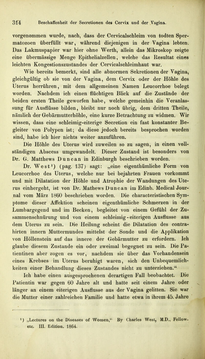 vorgenommen wurde, nach, dass der Cervicalschleim von todten Sper- matozoon überfüllt war, während diejenigen in der Vagina lebten. Das Lakmuspapier war hier ohne Werth, allein das Mikroskop zeigte eine übermässige Menge Epithelialzellen, welche das Resultat eines leichten Kongestionszustandes der Cervicalschleimhaut war. Wie bereits bemerkt, sind alle abnormen Sekretionen der Vagina, gleichgültig ob sie von der Vagina, dem Cervix oder der Höhle des Uterus herrühren, mit dem allgemeinen Namen Leucorrhoe belegt worden. Nachdem ich einen flüchtigen Blick auf die Zustände der beiden ersten Theile geworfen habe, welche gemeinhin die Veranlas- sung für Ausflüsse bilden, bleibt nur noch übrig, dem dritten Theile, nämlich der Gebärmutterhöhle, eine kurze Betrachtung zu widmen. Wir wissen, dass eine schleimig-eiterige Secretion ein fast konstanter Be- gleiter von Polypen ist; da diese jedoch bereits besprochen worden sind, habe ich hier nichts weiter anzuführen. Die Höhle des Uterus wird zuweilen so zu sagen, in einen voll- ständigen Abscess umgewandelt. Dieser Zustand ist besonders von Dr. G. Matthews Duncan in Edinburgh beschrieben worden. Dr. West') (pag. 137) sagt: „eine eigenthümliche Form von Leucorrhoe des Uterus, welche nur bei bejahrten Frauen vorkommt und mit Dilatation der Höhle und Atrophie der Wandungen des Ute- rus einhergeht, ist von Dr. Mathews Duncan im Edinb. Medical Jour- nal vom März 1860 beschrieben worden. Die characteristischen Sym- ptome dieser Affektion scheinen eigenthümliche Schmerzen in der Lumbargegend und im Becken, begleitet von einem Gefühl der Zu- sammenschnürung und von einem schleimig - eiterigen Ausflusse aus dem Uterus zu sein. Die Heilung scheint die Dilatation des contra- hirten Innern Muttermundes mittelst der Sonde und die Applikation von Höllenstein auf das innere der Gebärmutter zu erfordern. Ich glaube diesem Zustande ein oder zweimal begegnet zu sein. Die Pa- tientinen aber zogen es vor, nachdem sie über das Vorhandensein eines Krebses im Uterus beruhigt waren, sich den Unbequemlich- keiten einer Behandlung dieses Zustandes nicht zu unterziehen. Ich habe einen ausgesprochenen derartigen Fall beobachtet. Die Patientin war gegen 60 Jahre alt und hatte seit einem Jahre oder länger an einem eiterigen Ausflusse aus der Vagina gelitten. Sie war die Mutter einer zahlreichen Familie und hatte etwa in ihrem 45. Jahre 1) „Lectures on the Diseases of Women,'^ By Charles West, M.D., Fellow. etc. III. Edition. 1864.